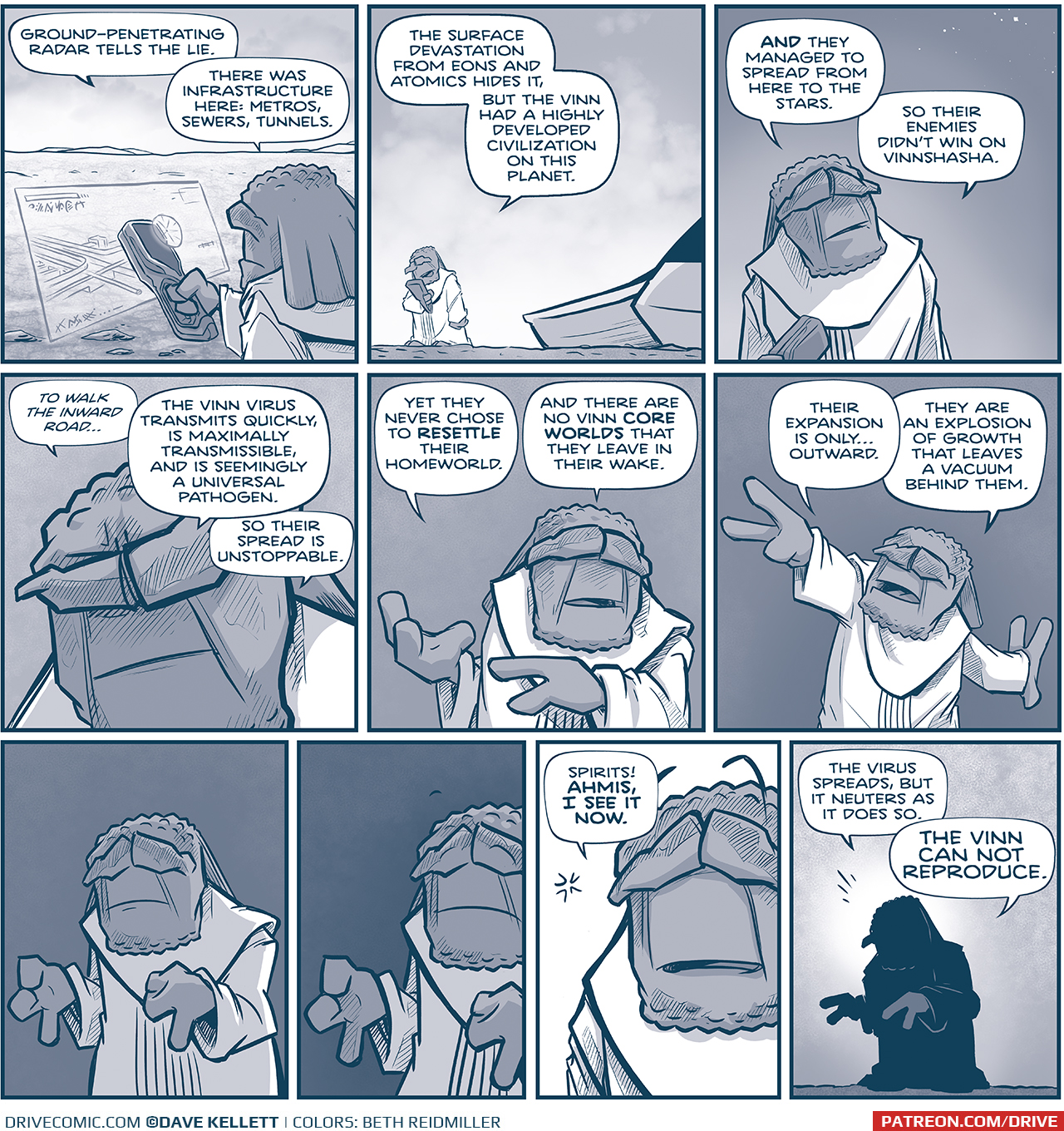 PANEL 1: FILIA holds an instrument across a desert landscape, a hologram emanates showing underground structures.
FILIA: Grand-penetrating radar tells the lie. There was infrastructure here: metros, sewers, tunnels.

PANEL 2: FILIA stands by his ship, looking at his instrument.
FILIA: The surface devastation from eons and atomics hides it, but the Vinn had a highly developed civilization on this planet.

PANEL 3: Closer in on FILIA as he thinks, stars appearing in the sky above him.
FILIA: AND they managed to spread from here to the stars. So their enemies didn’t win on Vinnshasha.

PANEL 4: Very close in on FILIA as he thinks.
FILIA: “to walk the inward road…” The Vinn virus transmits quickly, is maximally transmissible, and is seemingly a universal pathogen. So their spread is unstoppable.

PANEL 5: FILIA gestures with his hands as he continues to think.
FILIA: Yet they never chose to RESETTLE their homeworld. And there are no Vinn CORE WORLDS that they leave in their wake.

PANEL 6: FILIA stretches his arms as he continues.
FILIA: Their expansion is only…outward. They are an explosion of growth that leaves a vacuum behind them.

PANEL 7: FILIA meditates quickly, holding his fingers together. The background gets dark. No text.

PANEL 8: Closer in as FILIA continues to meditate. The background gets darker. No text.

PANEL 9: Very close in on FILIA, the background turns white as he has a revelation.
FILIA: Spirits! AHMIS, I SEE IT NOW.

PANEL 10: FILIA is silhouetted against a mid-tone background, his head glowing white.
FILIA: The virus spreads, but it neuters as it does so. THE FINN CAN NOT REPRODUCE.

——
Want to read the full story? Join us at Patreon.com/drive for the *FULL* Tales of the Drive archives, art giveaways, fun community, and more! DRIVE copyright Dave Kellett. Colors by Beth Reidmiller
