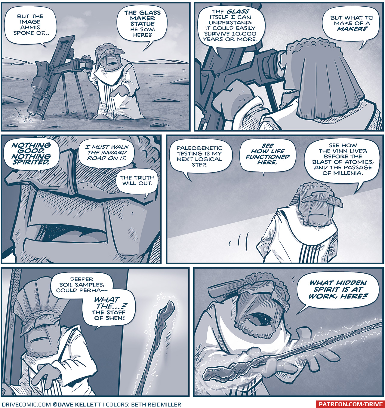 PANEL 1: FILIA stands next to an instrument on a tripod, lasering the ground. He talks to himself, pointing to the ground.
FILIA: But the image Ahmis spoke of… the glass Maker statue he saw, here?

PANEL 2: FILIA looks in to his instrument.
FILIA: The GLASS itself I can understand: it could easily survive 10,000 years or more. But what do make of a MAKER?

PANEL 3: Very close in on FILIA’s face.
FILIA: NOTHING GOOD. NOTHING SPIRITED. I must walk the inward road on it. The truth will out.

PANEL 3: FILIA paces as he thinks out loud.
FILIA: Paleogenetic testing is my next logical step. SEE HOW LIFE FUNCTIONED HERE. See how the Vinn lived, before the blast of atomics, and the passage of millenia.

PANEL 4: FILIA exits his ship, the staff leaning against the side of the ship still glowing.
FILIA: Deeper soil samples, could perha—WHAT THE…? The Staff of Shen!

PANEL 5: FILIA holds the staff as it glows more intensely.
FILIA: WHAT HIDDEN SPIRIT IS AT WORK, HERE?

——
Want to read the full story? Join us at Patreon.com/drive for the *FULL* Tales of the Drive archives, art giveaways, fun community, and more! DRIVE copyright Dave Kellett. Colors by Beth Reidmiller
