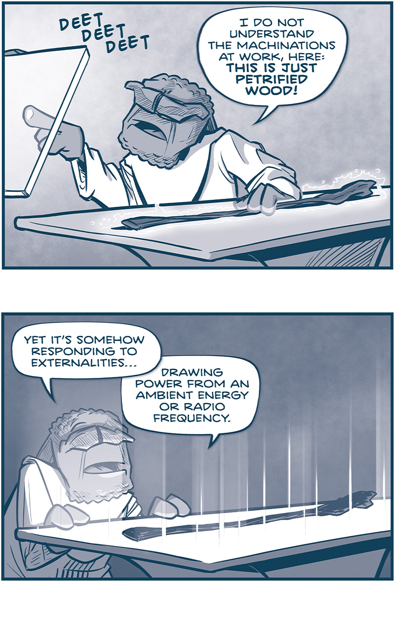 PANEL 1: FILIA, with one hand on the staff laying on a table, pokes at a glass screen with his other hand. The screen makes a &ldquo;DEET DEET DEET&rdquo; sound.
FILIA: I do not understand the machinations at work, here: THIS IS JUST PETRIFIED WOOD!

PANEL 2: FILIA stands with his hands on the table, now glowing. The staff interrupts the light streaming up.
FILIA: Yet it&rsquo;s somehow responding to externalities&hellip; drawing power from an ambient energy or radio frequency.

PANEL 3: From behind FILIA, he looks at a hologram of the staff with  boxes of info pointing to it.
FILIA: SPIRITS! These scans! This wood has been modified at the genetic level!

PANEL 4: FILIA picks the staff up from the table.
FILIA: It&rsquo;s maker be blessed: this is a master-class in organic engineering!

PANEL 5: INTENSE close up on FILIA&rsquo;s face.
FILIA: The phytosemiotics of this tree have been TRAINED. Cellular logic gates have been STRUCTURED. This wood was carefully SHAPED into a spirit. One hiding in plain sight.

PANEL 6: FILIA holds the glowing staff with both his hands, up to his face.
FILIA: It&rsquo;s a GRADIOMETER of some kind. And definitely operating as an antenna. A divining rod of sorts.

PANEL 7: FILIA holds the glowing staff above his head, the staff casting light on to his face.
FILIA: But diving what??

&mdash;&mdash;
Want to read the full story? Join us at Patreon.com/drive for the *FULL* Tales of the Drive archives, art giveaways, fun community, and more! DRIVE copyright Dave Kellett. Colors by Beth Reidmiller
