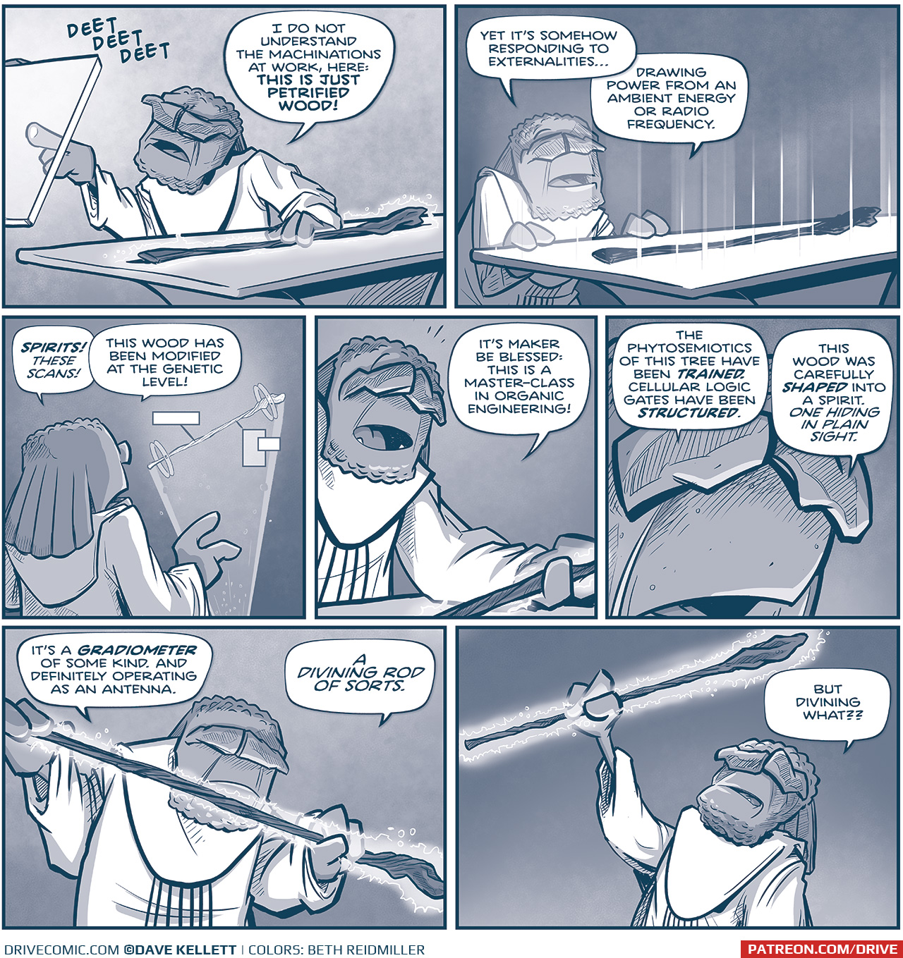 PANEL 1: FILIA, with one hand on the staff laying on a table, pokes at a glass screen with his other hand. The screen makes a “DEET DEET DEET” sound.
FILIA: I do not understand the machinations at work, here: THIS IS JUST PETRIFIED WOOD!

PANEL 2: FILIA stands with his hands on the table, now glowing. The staff interrupts the light streaming up.
FILIA: Yet it’s somehow responding to externalities… drawing power from an ambient energy or radio frequency.

PANEL 3: From behind FILIA, he looks at a hologram of the staff with  boxes of info pointing to it.
FILIA: SPIRITS! These scans! This wood has been modified at the genetic level!

PANEL 4: FILIA picks the staff up from the table.
FILIA: It’s maker be blessed: this is a master-class in organic engineering!

PANEL 5: INTENSE close up on FILIA’s face.
FILIA: The phytosemiotics of this tree have been TRAINED. Cellular logic gates have been STRUCTURED. This wood was carefully SHAPED into a spirit. One hiding in plain sight.

PANEL 6: FILIA holds the glowing staff with both his hands, up to his face.
FILIA: It’s a GRADIOMETER of some kind. And definitely operating as an antenna. A divining rod of sorts.

PANEL 7: FILIA holds the glowing staff above his head, the staff casting light on to his face.
FILIA: But diving what??

——
Want to read the full story? Join us at Patreon.com/drive for the *FULL* Tales of the Drive archives, art giveaways, fun community, and more! DRIVE copyright Dave Kellett. Colors by Beth Reidmiller