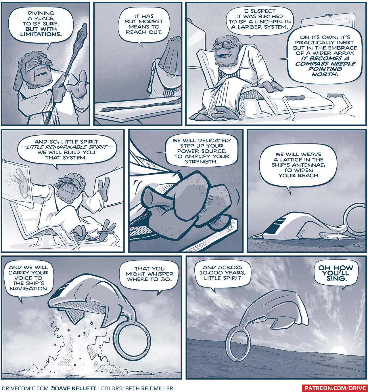 PANEL 1: FILIA holds the glowing staff.
FILIA: Divining a place, to be sure. BUT WITH LIMITATIONS.

PANEL 2: FILIA has placed the staff back on the table, and walks away.
FILIA: It has but modest means to reach out.

PANEL 3: FILIA starts to sit down in his pilot chair, 2 glass screens behind him foot controls on the ground.
FILIA: I suspect it was birthed to be a linchpin in a larger system. On its own, it’s practically inert. But in the embrace of a wider array, IT BECOMES A COMPASS NEEDLE POINTING NORTH.

PANEL 4: FILIA, sitting in his pilot chair, feet on the controls, places his hands on the glass screens.
FILIA: And so, little spirit, —little remarkable spirit — we will build you that system.

PANEL 5: Close up on FILIA’s foot as he pushes a control forward.
FILIA: We will delicately step up your power source, to amplify your strength.

PANEL 6: From outside FILIA’s ship, the ship lays flat on the desert ground.
FILIA, from inside the ship: We will weave a lattice in the ship’s antennae, to widen your reach.

PANEL 7: The ship takes off, sort of like a fish - its wings and ring point down toward the ground. Smoke and dust rise up from below.
FILIA: And we will carry your voice to the ship’s navigation. That you might whisper where to go.

PANEL 8: The sun sets on the desert, clouds swooshing across the sky. The ship heads towards the sun.
FILIA: And across 10,000 years, little spirit — OH HOW YOU’LL SING.

——
Want 5,000 more comics like this? Join us at Patreon.com/sheldoncomics for the *FULL* Sheldon archives, art giveaways, fun community, and more! Sheldon Comics copyright Dave Kellett. Colors by Beth Reidmiller
