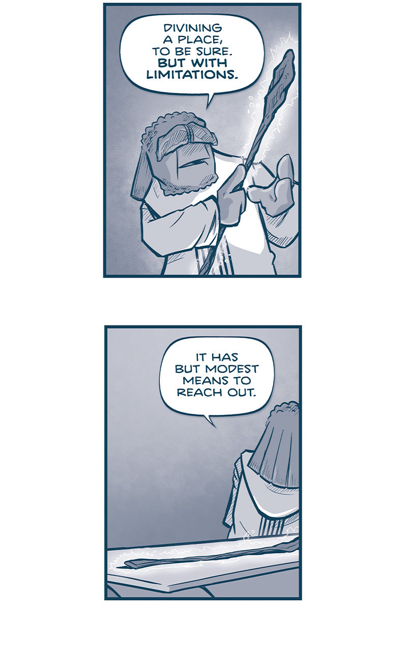 PANEL 1: FILIA holds the glowing staff.
FILIA: Divining a place, to be sure. BUT WITH LIMITATIONS.

PANEL 2: FILIA has placed the staff back on the table, and walks away.
FILIA: It has but modest means to reach out.

PANEL 3: FILIA starts to sit down in his pilot chair, 2 glass screens behind him foot controls on the ground.
FILIA: I suspect it was birthed to be a linchpin in a larger system. On its own, it&rsquo;s practically inert. But in the embrace of a wider array, IT BECOMES A COMPASS NEEDLE POINTING NORTH.

PANEL 4: FILIA, sitting in his pilot chair, feet on the controls, places his hands on the glass screens.
FILIA: And so, little spirit, &mdash;little remarkable spirit &mdash; we will build you that system.

PANEL 5: Close up on FILIA&rsquo;s foot as he pushes a control forward.
FILIA: We will delicately step up your power source, to amplify your strength.

PANEL 6: From outside FILIA&rsquo;s ship, the ship lays flat on the desert ground.
FILIA, from inside the ship: We will weave a lattice in the ship&rsquo;s antennae, to widen your reach.

PANEL 7: The ship takes off, sort of like a fish - its wings and ring point down toward the ground. Smoke and dust rise up from below.
FILIA: And we will carry your voice to the ship&rsquo;s navigation. That you might whisper where to go.

PANEL 8: The sun sets on the desert, clouds swooshing across the sky. The ship heads towards the sun.
FILIA: And across 10,000 years, little spirit &mdash; OH HOW YOU&rsquo;LL SING.

&mdash;&mdash;
Want 5,000 more comics like this? Join us at Patreon.com/sheldoncomics for the *FULL* Sheldon archives, art giveaways, fun community, and more! Sheldon Comics copyright Dave Kellett. Colors by Beth Reidmiller
