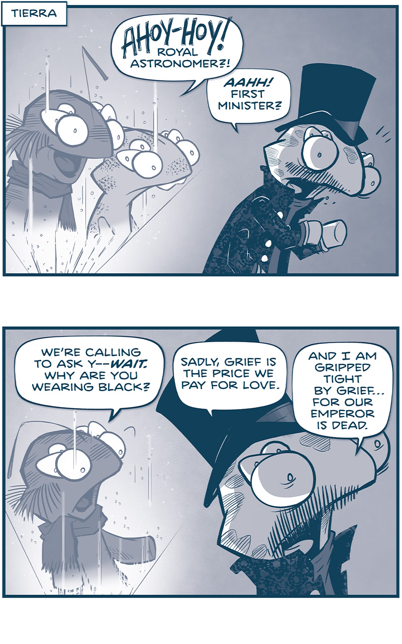 PANEL 1: Two fillipods - the FIRST MINISTER and the BUCK-TOOTHED fillipod - appear in hologram as the ROYAL ASTRONOMER stands in a black top hat and a fancy black jacket.
FIRST MINISTER: AHOY-HOY! Royal Astronomer?
ROYAL ASTRONOMER: AAHH! First Minister?

PANEL 2: The FIRST MINISTER in hologram responds, as the ROYAL ASTRONOMER turns away in shadow.
FIRST MINISTER: We&rsquo;re calling to ask y&mdash;WAIT. Why are you wearing black?
ROYAL ASTRONOMER: Sadly, grief is the price we pay for love/ And I am gripped tight by grief&hellip;for our Emperor is dead.

PANEL 3: The BUCK-TOOTHED fillipod responds, surprised, as ROYAL ASTRONOMER turns away from the viewer.
BUCK-TOOTHED: Dead? WHAT? No one tells us anything! When did this happen?
ROYAL ASTRONOMER: Yesterday. And they&rsquo;ve already called a grand council for his succession.

PANEL 4: The two fillipods in hologram look shocked.
FIRST MINISTER: Ohhh. That explains it. THAT&rsquo;S why we&rsquo;re calling.
BUCK-TOOTHED: Last night, every single Familia member suddenly fled Tesskil, and we got terrified.

PANEL 5: Close up on the BUCK-TOOTHED fillipod.
BUCK-TOOTHED: We thought La Familia had discovered our fleet, and were planning an Imperial attack.

PANEL 6: The ROYAL ASTRONOMER looks at the glow of the hologram, his fancy coat&rsquo;s pattern shining in the light.
ROYAL ASTRONOMER: I see. That explains why&rsquo;d you&rsquo;d risk the call on the Cruz network.

PANEL 7: The two fillipods in hologram respond.
FIRST MINISTER: We though we were about to be super-duper mega-murdered. (&hellip;and wanted to get an E.T.A. ON THAT.)
BUCK-TOOTHED: So we didn&rsquo;t start a move we couldn&rsquo;t finish.

&mdash;&mdash;
Want 5,000 more comics like this? Join us at Patreon.com/sheldoncomics for the *FULL* Sheldon archives, art giveaways, fun community, and more! Sheldon Comics copyright Dave Kellett. Colors by Beth Reidmiller