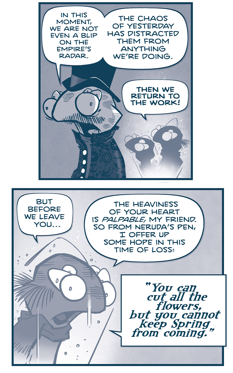 PANEL 1: The ROYAL ASTRONOMER fillipod, in top hat and dark mourning coat, faces away from the hologram of THE FIRST MINISTER and the BUCKTOOTHED fillipod.
ROYAL ASTRONOMER: In this moment, we are not even a blip on the Empire&rsquo;s radar. The chaos of yesterday has distracted them from anything we&rsquo;re doing.
FIRST MINISTER: THEN WE RETURN TO THE WORK!

PANEL 2: The FIRST MINISTER in hologram continues to speak.
FIRST MINISTER: But before we leave you&hellip; the heaviness of your heart is palpable, my friend. So from Neruda&rsquo;s pen, I offer up some hope in this time of loss: &ldquo;You can cut all the flowers, but you cannot keep Spring from coming.&rdquo;

PANEL 3: The ROYAL ASTRONOMER, facing away from the light of the hologram, holds his top hat in his hands, looking at it.
ROYAL ASTRONOMER: A well-turned phrase&hellip;but it&rsquo;s only a pleasant fiction. The destructive power of this world is sometimes over-whelming.

PANEL 4: Close up on the FIRST MINISTER, in hologram, looks directly at him earnestly.
FIRST MINISTER: Oh but it isn&rsquo;t! The pains of this life are FINITE! They have a limit! An edge! A crest where the storm must finally break!

PANEL 5: Close up on the FIRST MINISTER, in hologram.
FIRST MINISTER: But hope, my friend! Hope is INFINITE in its capacity to defy the dark!

PANEL 6: The FIRST MINISTER, in hologram, reaches up in hope.
FIRST MINISTER: Hope endures, it renews! It stretches far beyond the horizons of grief, to the shores of dreams only half-glimpsed in glory!

PANEL 7: The ROYAL ASTRONOMER faces away from the FIRST MINISTER&rsquo;s hologram, wearing his top hat and fancy mourning coat, slumped over.
FIRST MINISTER: SO LET THEM CUT THEIR FLOWERS! For tomorrow, WE shall bloom!

PANEL 8: The ROYAL ASTRONOMER straightens up. No text.

PANEL 9: With tears in his eyes, the ROYAL ASTRONOMER takes the words to heart, while THE FIRST MINISTER&rsquo;s hologram turns to look over his shoulder.
ROYAL ASTRONOMER: [music note] Daaaang.
FIRST MINISTER: &hellip;I wasn&rsquo;t elected just for my gorgeous gams.

&mdash;&mdash;
Want to read the full story? Join us at Patreon.com/drive for the *FULL* Tales of the Drive archives, art giveaways, fun community, and more! DRIVE copyright Dave Kellett. Colors by Beth Reidmiller