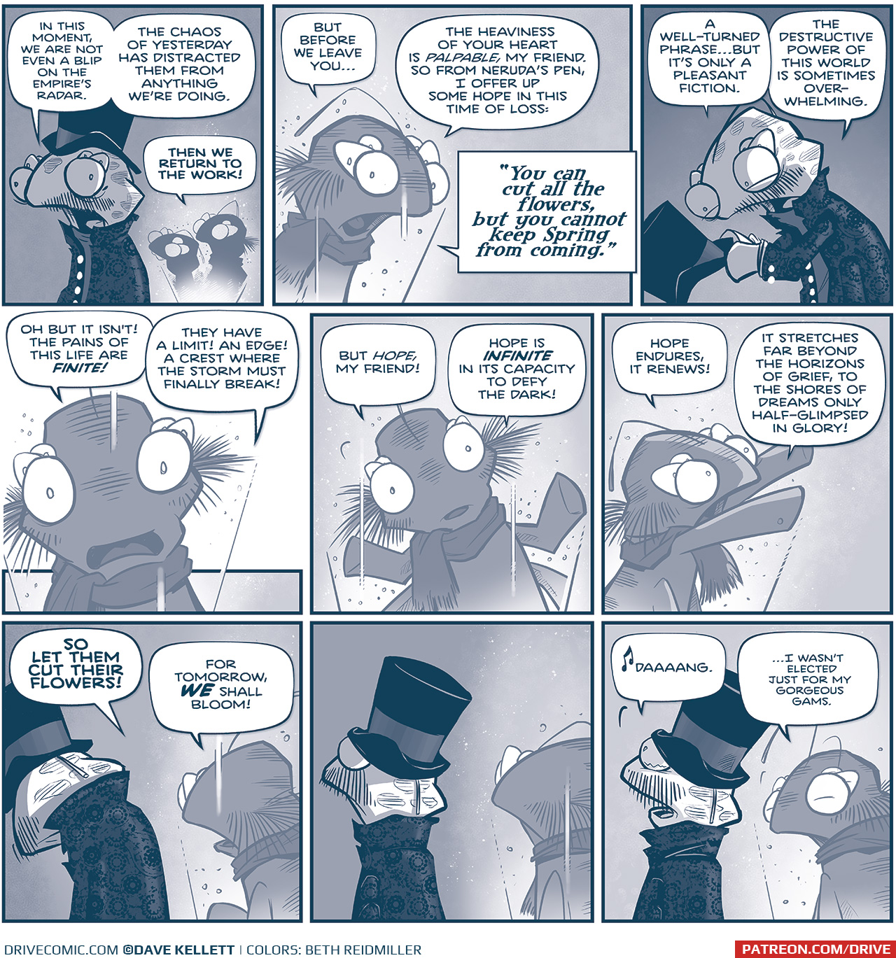 PANEL 1: The ROYAL ASTRONOMER fillipod, in top hat and dark mourning coat, faces away from the hologram of THE FIRST MINISTER and the BUCKTOOTHED fillipod.
ROYAL ASTRONOMER: In this moment, we are not even a blip on the Empire’s radar. The chaos of yesterday has distracted them from anything we’re doing.
FIRST MINISTER: THEN WE RETURN TO THE WORK!

PANEL 2: The FIRST MINISTER in hologram continues to speak.
FIRST MINISTER: But before we leave you… the heaviness of your heart is palpable, my friend. So from Neruda’s pen, I offer up some hope in this time of loss: “You can cut all the flowers, but you cannot keep Spring from coming.”

PANEL 3: The ROYAL ASTRONOMER, facing away from the light of the hologram, holds his top hat in his hands, looking at it.
ROYAL ASTRONOMER: A well-turned phrase…but it’s only a pleasant fiction. The destructive power of this world is sometimes over-whelming.

PANEL 4: Close up on the FIRST MINISTER, in hologram, looks directly at him earnestly.
FIRST MINISTER: Oh but it isn’t! The pains of this life are FINITE! They have a limit! An edge! A crest where the storm must finally break!

PANEL 5: Close up on the FIRST MINISTER, in hologram.
FIRST MINISTER: But hope, my friend! Hope is INFINITE in its capacity to defy the dark!

PANEL 6: The FIRST MINISTER, in hologram, reaches up in hope.
FIRST MINISTER: Hope endures, it renews! It stretches far beyond the horizons of grief, to the shores of dreams only half-glimpsed in glory!

PANEL 7: The ROYAL ASTRONOMER faces away from the FIRST MINISTER’s hologram, wearing his top hat and fancy mourning coat, slumped over.
FIRST MINISTER: SO LET THEM CUT THEIR FLOWERS! For tomorrow, WE shall bloom!

PANEL 8: The ROYAL ASTRONOMER straightens up. No text.

PANEL 9: With tears in his eyes, the ROYAL ASTRONOMER takes the words to heart, while THE FIRST MINISTER’s hologram turns to look over his shoulder.
ROYAL ASTRONOMER: [music note] Daaaang.
FIRST MINISTER: …I wasn’t elected just for my gorgeous gams.

——
Want to read the full story? Join us at Patreon.com/drive for the *FULL* Tales of the Drive archives, art giveaways, fun community, and more! DRIVE copyright Dave Kellett. Colors by Beth Reidmiller