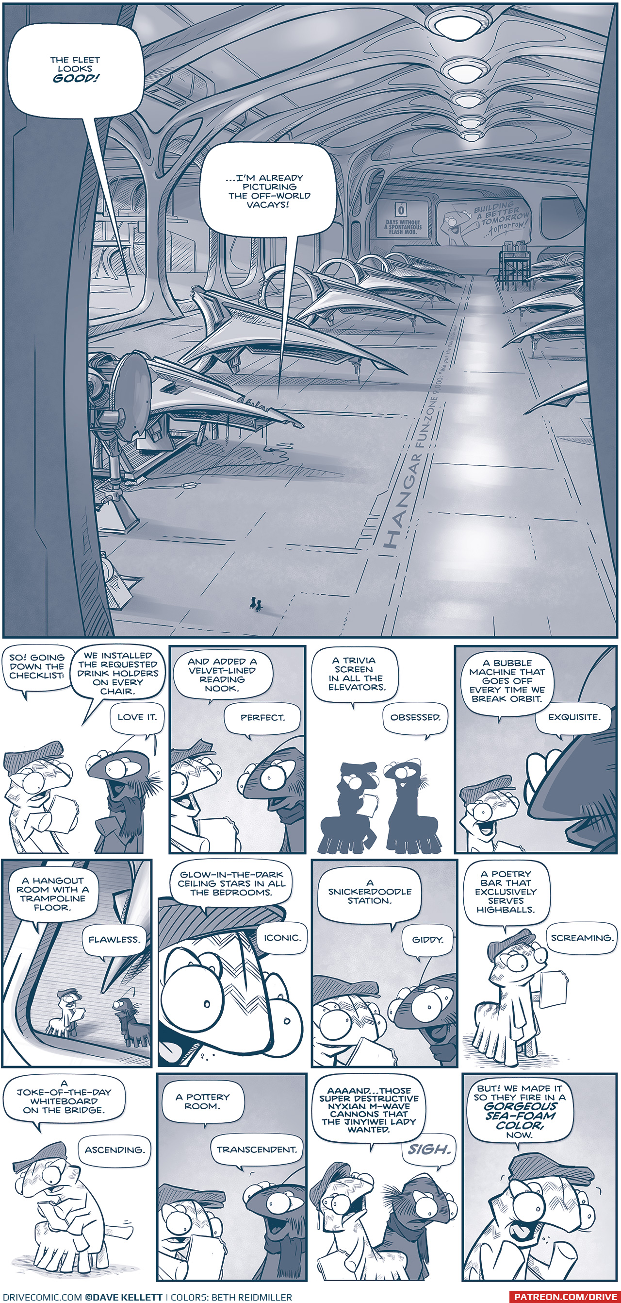 PANEL 1: One large panel shows a Fillipod Hanger with rows of ships in varying states of completion. The light streams in from the side while organic-shaped pillars arch over the ships, that converge in lights above a walkway that reads “HANGAR FUN-ZONE 9,000 ‘we put the fun in fun-zone’”. On the back wall there is a counter at 0 that reads “Days without a spontaneous flash mob.” Next to it is an add with a Fillipod that reads “Building a better tomorrow… tomorrow!” Two tiny Fillipods, the FIRST MINISTER and FLAT CAP walk the floor, in silhouette. FIRST MINISTER: The fleet looks GOOD! FLAT CAP: …I’m already picture the off-world vacays! PANEL 2: FLAT CAP reads from a glass tablet, as FIRST MINISTER responds. FLAT CAP: So! Going down the checklist: We installed the requested drink holders on every chair. FIRST MINISTER: Love it. PANEL 3: The two continue. FLAT CAP: And added a velvet-lined reading nook. FIRST MINISTER: Perfect PANEL 4: The two in silhouette. FLAT CAP: A trivia screen in all the elevators. FIRST MINISTER: Obsessed. PANEL 5: From over the FIRST MINISTERs shoulder, FLAT CAP excitedly continues. FLAT CAP: A bubble machine that goes off every time we break orbit. FIRST MINISTER: Excquisite. PANEL 6: From above the two talking, we see a ship in the background. FLAT CAP: A hangout room with a trampoline floor. FIRST MINISTER: Flawless. PANEL 7: Intense close up on flat cap. FLAT CAP: Glow-in-the-dark ceiling stars in all the bedrooms. FIRST MINISTER (off panel): Iconic. PANEL 8: Close up on both talking. FLAT CAP: A snickerdoodle station. FIRST MINISTER: Giddy. PANEL 9: FLAT CAP standing alone, looking at his glass panel. FLAT CAP: A poetry bar that exclusively serves highballs. FIRST MINISTER (off panel): Screaming. PANEL 10: FLAT CAP standing alone, with his top two arms holds the glass tablet while gesturing with another leg. FLAT CAP: A joke-of-the-day whiteboard on the bridge. FIRST MINISTER (off-panel): Ascending. PANEL 11: The two continue talking. FLAT CAP: A pottery room. FIRST MINISTER: Transcendent. PANEL 12: FLAT CAP rolls his eyes dramatically while FIRST MINISTER looks sad. FLAT CAP: Aaaaand…those super destructive Nyxian M-Wave cannons that the Jinyiwei lady wanted. FIRST MINISTER: SIGH. PANEL 13: FLAT CAP holds his arms up as he yells. FLAT CAP: But! We made it so they fire in a GORGEOUS SEA-FOAM COLOR, now. —— Want to read the full story? Join us at Patreon.com/drive for the *FULL* Tales of the Drive archives, art giveaways, fun community, and more! DRIVE copyright Dave Kellett. Colors by Beth Reidmiller