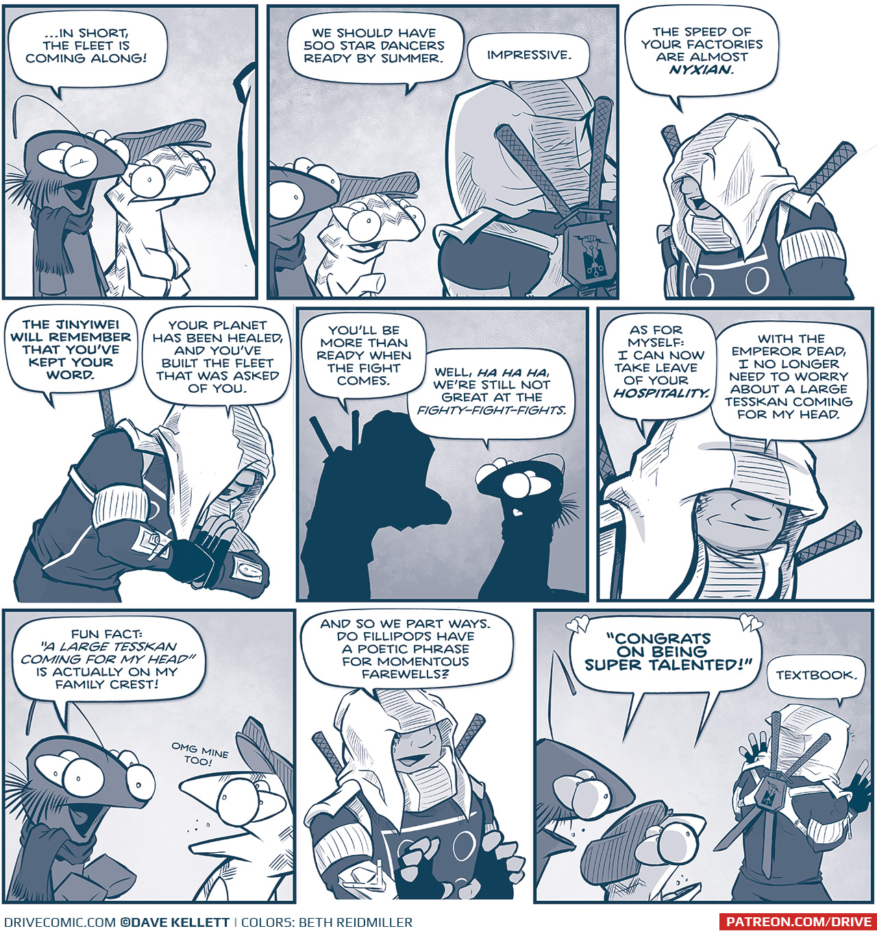 PANEL 1: The FIRST MINISTER and the FLAT CAP fillipod stand next to each other talking to someone we can’t quite tell who it is.
FIRST MINISTER: …In short, the fleet is coming along!

PANEL 2: The two fillipods are now seen talking to EL PUŇO, who is facing them, her swords on her back are seen.
FLAT CAP: We should have 500 star dancers ready by summer.
EL PUŇO: Impressive.

PANEL 3: EL PUŇO, her hood covering most her face, continues.
EL PUŇO: The speed of your factories are almost NYXIAN.

PANEL 4: EL PUŇO bows the Jinyiwei bow.
EL PUŇO: The Jinyiwei will remember that you’ve kept your word. Your planet has been healed, an you’ve built the fleet that was asked of you.

PANEL 5: In silhouette, EL PUŇO, still bowing, continues talking to the FIRST MINISTER.
EL PUŇO: You’ll be more than ready when the fight comes.
FIRST MINISTER: Well, ha ha ha, we’re still not great the fighty-fight-fights.

PANEL 6: Close up on EL PUŇO, smiling as she responds.
EL PUŇO: As for myself: I can now take leave of your hospitality. With the Emperor dead, I no longer need to worry about a large Tesskan coming for my head.

PANEL 7: The FIRST MINISTER responds execitedly, while FLAT CAP turns to respond to him.
FIRST MINISTER: Fun Fact: “A large Tesskan coming for my head” is actually on my family crest!
FLAT CAP: OMG mine too!

PANEL 8: EL PUŇO responds.
EL PUŇO: And so we part ways. Do Fililpods have a poetic phrase for momentous farewells?

PANEL 9: The Fillipods yell after EL PUŇO as she walks away.
BOTH FILLIPODS: “CONGRATS ON BEING SUPER TALENTED!”
EL PUŇO: Textbook.

——
Want to read the full story? Join us at Patreon.com/drive for the *FULL* Tales of the Drive archives, art giveaways, fun community, and more! DRIVE copyright Dave Kellett. Colors by Beth Reidmiller