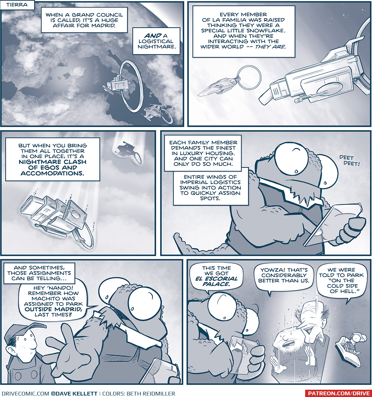 PANEL 1: 
LOCATION: Tierra
DESCRIPTION: Earth form space, we see Spain, Italy, and Northern Africa. The MACHITO and Tres Primos’ Ship approach Earth.
NARRATION: When a Grand Council is called, it’s a huge affair for Madrid. AND a logistical nightmare.

PANEL 2: The two ships from the side enter the atmosphere.
NARRATION: Every member of La Familia was raised thinking they were a special little snowflake. And when they’re interacting with the wider world — THEY ARE.

PANEL 3: From below, the two ships continue through the atmosphere, air streaking around them.
NARRATION: But when you bring them all together, in one place, it’s a NIGHTMARE CLASH OF EGOS AND ACCOMMODATIONS.

PANEL 4: NOSh holds a transparent glass tablet, making a “deet deet!” sound,
NARRATION: Each family member demands the finest in luxury housing. And one city can only do so much. Entire wings on Imperial logistics swing into action to quickly assign spots.

PANEL 5: NOSH motions as he talks to NANDO.
NARRATION: And sometimes, those assignments can be telling…
NOSH: Hey ‘Nando! Remember how Machito was assigned to park OUTSIDE MADRID, last times?

PANEL 6: NOSH looks at his tablet while two of the TRES PRIMOS (SQUAT and THIN) talk to them via hologram. SKITTER sits in his chair, looking concerned.
NOSH: This time we got EL ESCORIAL PALACE.
SQUAT PRIMO: YOWZA! That’s considerably better than us.
THIN PRIMO: We were told to park “on the cold side of hell.”

——
Want to read the full story? Join us at Patreon.com/drive for the *FULL* Tales of the Drive archives, art giveaways, fun community, and more! DRIVE copyright Dave Kellett. Colors by Beth Reidmiller