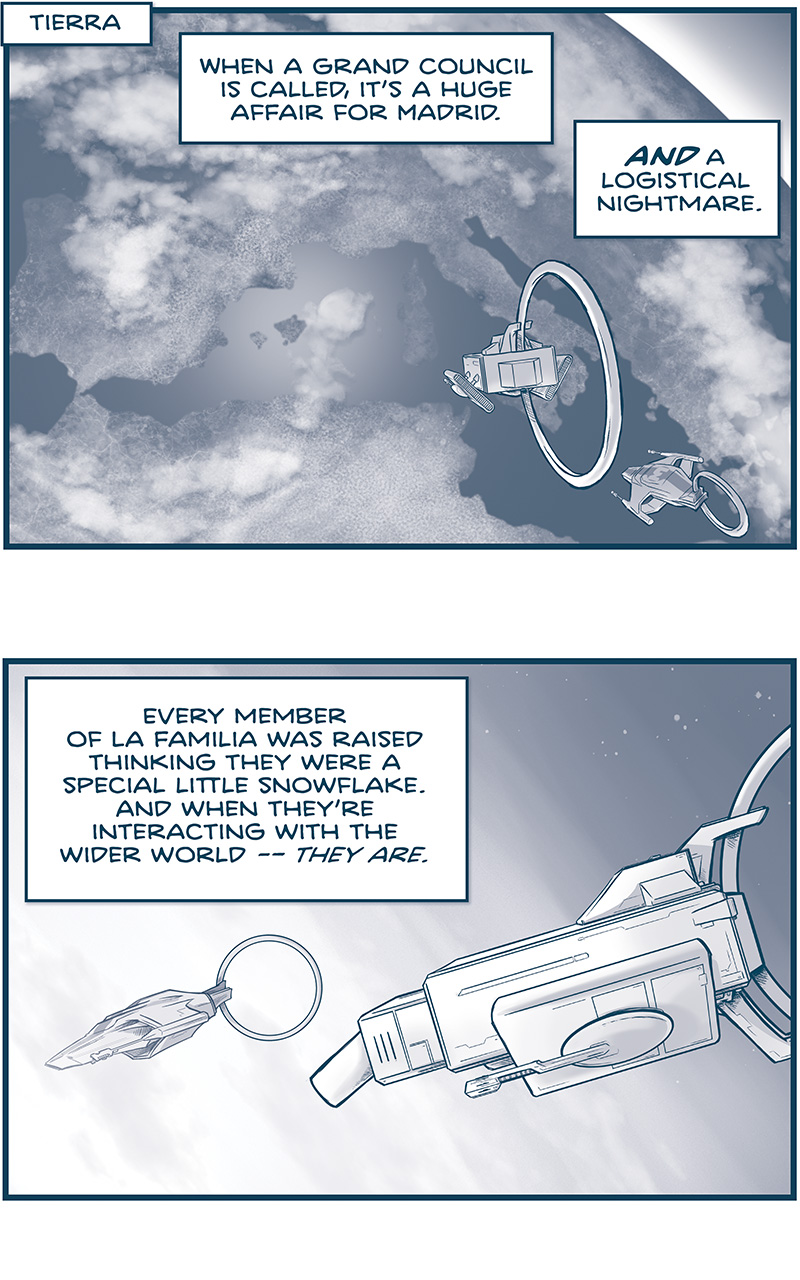 PANEL 1: 
LOCATION: Tierra
DESCRIPTION: Earth form space, we see Spain, Italy, and Northern Africa. The MACHITO and Tres Primos&rsquo; Ship approach Earth.
NARRATION: When a Grand Council is called, it&rsquo;s a huge affair for Madrid. AND a logistical nightmare.

PANEL 2: The two ships from the side enter the atmosphere.
NARRATION: Every member of La Familia was raised thinking they were a special little snowflake. And when they&rsquo;re interacting with the wider world &mdash; THEY ARE.

PANEL 3: From below, the two ships continue through the atmosphere, air streaking around them.
NARRATION: But when you bring them all together, in one place, it&rsquo;s a NIGHTMARE CLASH OF EGOS AND ACCOMMODATIONS.

PANEL 4: NOSh holds a transparent glass tablet, making a &ldquo;deet deet!&rdquo; sound,
NARRATION: Each family member demands the finest in luxury housing. And one city can only do so much. Entire wings on Imperial logistics swing into action to quickly assign spots.

PANEL 5: NOSH motions as he talks to NANDO.
NARRATION: And sometimes, those assignments can be telling&hellip;
NOSH: Hey &lsquo;Nando! Remember how Machito was assigned to park OUTSIDE MADRID, last times?

PANEL 6: NOSH looks at his tablet while two of the TRES PRIMOS (SQUAT and THIN) talk to them via hologram. SKITTER sits in his chair, looking concerned.
NOSH: This time we got EL ESCORIAL PALACE.
SQUAT PRIMO: YOWZA! That&rsquo;s considerably better than us.
THIN PRIMO: We were told to park &ldquo;on the cold side of hell.&rdquo;

&mdash;&mdash;
Want to read the full story? Join us at Patreon.com/drive for the *FULL* Tales of the Drive archives, art giveaways, fun community, and more! DRIVE copyright Dave Kellett. Colors by Beth Reidmiller