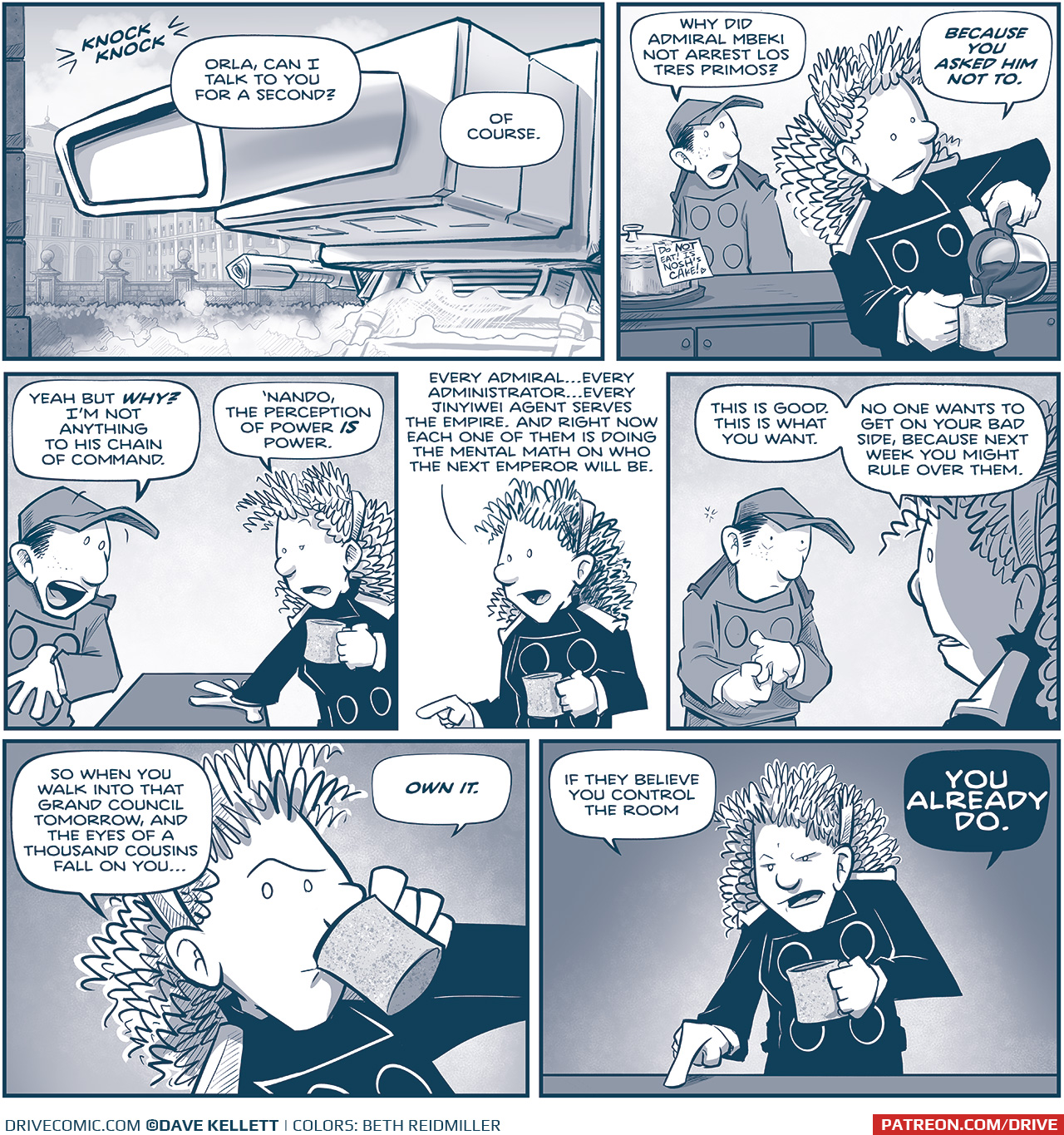 PANEL 1: The MACHITO has landed in front of a palace. Steam gathers under the ship, the sun comes in from the side. SOUND EFFECT: knock knock NANDO, from inside the ship: Orla, can I talk to you for a second? ORLA, from inside the ship: Of course. PANEL 2: ORLA pours herself a cup of coffee from a coffee maker, while NANDO stands behind a counter. On the counter is a cake under a glass cloche with a note taped on that reads “Do NOT eat! Is Nosh’s Cake! [heart]” NANDO: Why did Admiral Mbeki not arrest Los Tres Primos? ORLA: Because you asked him not to. PANEL 3: NANDO reacts, holding his hand to his chest. ORLA turns and puts a hand on the counter, the other hand. holding her mug of coffee. NANDO: Yeah but WHY? I’m not anything to his chain of command. ORLA: ‘Nando, the perception of power IS power. PANEL 4: ORLA explains while holding her coffee. ORLA: Every Admiral…every Administrator…every Jinyiwei Agent serves the Empire. And right now each one of them is doing the mental math on who the next Emperor will be. PANEL 5: NANDO fiddles with his hands, nervously while ORLA continues. ORLA: This is good. This is what you want. No one wants to get on your bad side, because next week you might rule over them. PANEL 6: ORLA cocks an eyebrow as she takes a sip of her coffee. ORLA: So when you walk into that Grand Council tomorrow, and the eyes of a thousand cousins fall on you… PANEL 7: ORLA points decidedly on the counter while holding her coffee and looking straight at the viewer. ORLA: If they believe you control the room. YOU ALREADY DO. —— Want to read the full story? Join us at Patreon.com/drive for the *FULL* Tales of the Drive archives, art giveaways, fun community, and more! DRIVE copyright Dave Kellett. Colors by Beth Reidmiller