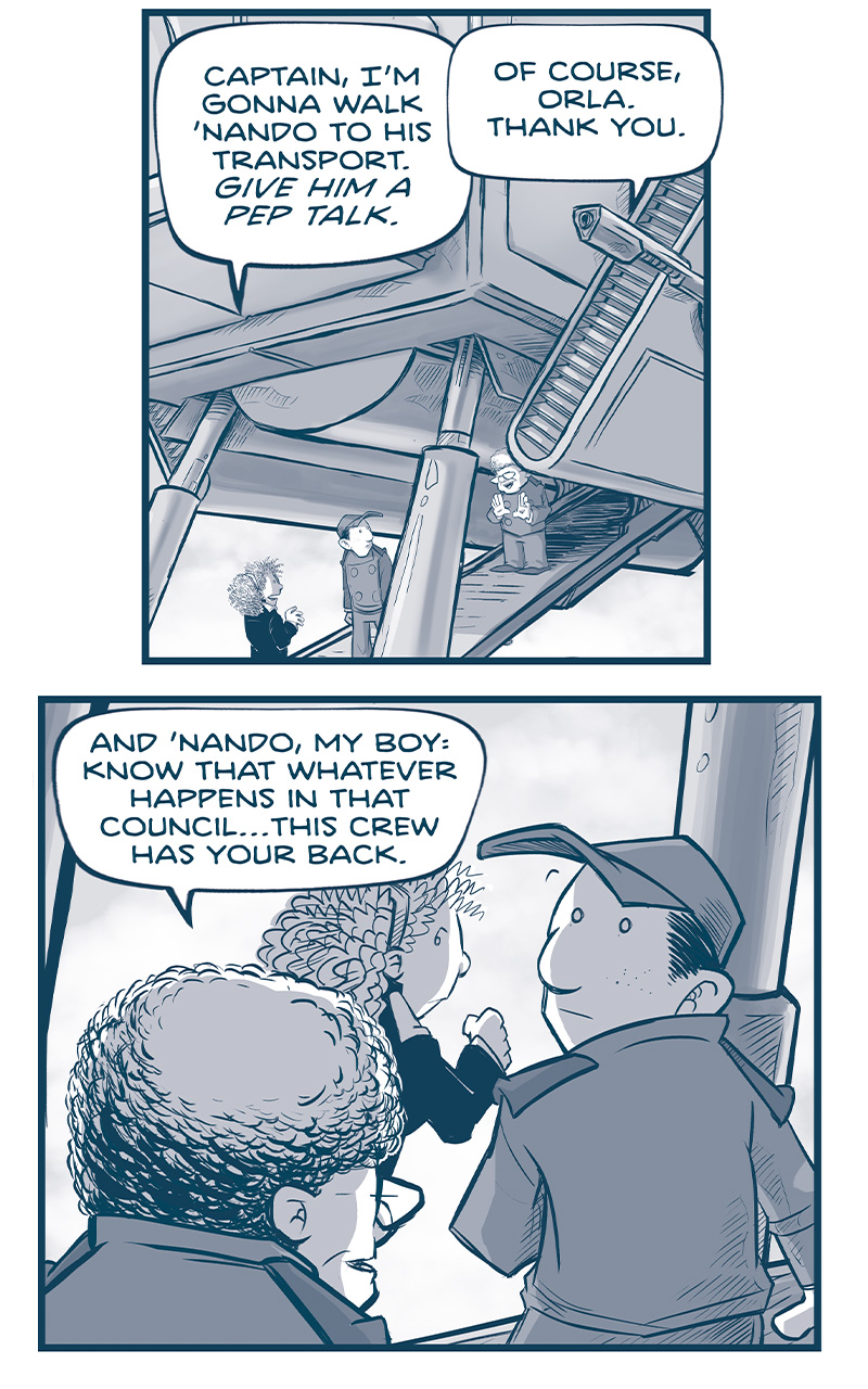 PANEL 1: The Machito parked, ORLA, NANDO, and THE CAPTAIN stand on the ramp under the ship. ORLA: Captain, I&rsquo;m gonna walk &lsquo;Nando to his transport. GIVE HIM A PEP TALK. CAPTAIN: Of course, Orla. Thank you. PANEL 2: Over the CAPTAIN&rsquo;s shoulder, we see ORLA and NANDO continue to walk down the ramp. CAPTAIN: And &lsquo;Nando, my boy: know that whatever happens in that council&hellip;this crew has your back. PANEL 3: Over NANDO&rsquo;s shoulder, we see the CAPTAIN smiling down at the young man. NANDO: Thank you, Captain. CAPTAIN: We all love you, son. PANEL 4: Over the CAPTAIN and NOSH&rsquo;s shoulder we see the ramp of the ship and NANDO and ORLA talking as they walk away. No text. PANEL 5: In silhouette, NOSH and the CAPTAIN speak as they watch the two leave. NOSH: Peoples are saying he will be Emperor. CAPTAIN: Pffft. Who knows. There&rsquo;s an old human adage: &ldquo;If you walk in as Emperor, you walk out as a cousin.&rdquo; PANEL 6: Close up on the CAPTAIN. CAPTAIN: But gosh, I&rsquo;m genuinely impressed by the lad. He&rsquo;s handling it all so well. I don&rsquo;t know that I&rsquo;d handle it as calmly. PANEL 7. NOSH and the CAPTAIN stand side by side in profile. CAPTAIN: You gotta put yourself in his shoes and ask: &ldquo;How well would YOU have dealt with his, when you were sixteen?&rdquo; PANEL 7: Same scene, NOSH thinks. No text. PANEL 8: NOSH turns to the CAPTAIN who looks up at him. NOSH: I AM sixteen. &mdash;&mdash; Want to read the full story? Join us at Patreon.com/drive for the *FULL* Tales of the Drive archives, art giveaways, fun community, and more! DRIVE copyright Dave Kellett. Colors by Beth Reidmiller 
