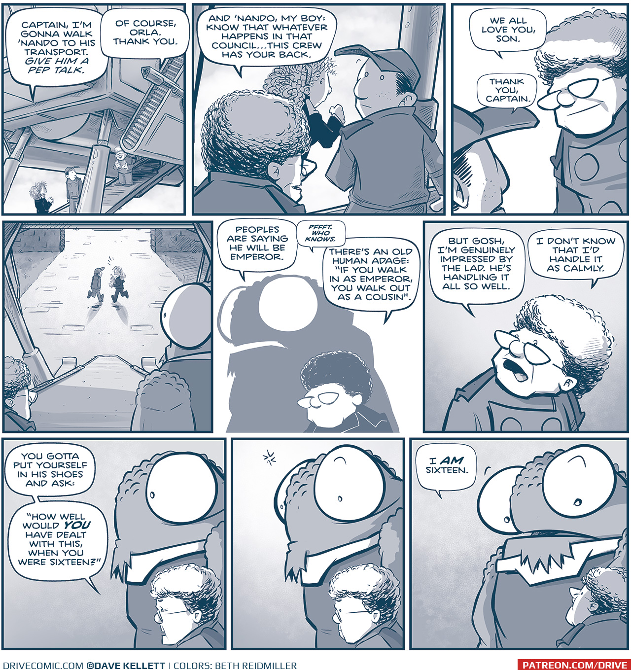 PANEL 1: The Machito parked, ORLA, NANDO, and THE CAPTAIN stand on the ramp under the ship. ORLA: Captain, I’m gonna walk ‘Nando to his transport. GIVE HIM A PEP TALK. CAPTAIN: Of course, Orla. Thank you. PANEL 2: Over the CAPTAIN’s shoulder, we see ORLA and NANDO continue to walk down the ramp. CAPTAIN: And ‘Nando, my boy: know that whatever happens in that council…this crew has your back. PANEL 3: Over NANDO’s shoulder, we see the CAPTAIN smiling down at the young man. NANDO: Thank you, Captain. CAPTAIN: We all love you, son. PANEL 4: Over the CAPTAIN and NOSH’s shoulder we see the ramp of the ship and NANDO and ORLA talking as they walk away. No text. PANEL 5: In silhouette, NOSH and the CAPTAIN speak as they watch the two leave. NOSH: Peoples are saying he will be Emperor. CAPTAIN: Pffft. Who knows. There’s an old human adage: “If you walk in as Emperor, you walk out as a cousin.” PANEL 6: Close up on the CAPTAIN. CAPTAIN: But gosh, I’m genuinely impressed by the lad. He’s handling it all so well. I don’t know that I’d handle it as calmly. PANEL 7. NOSH and the CAPTAIN stand side by side in profile. CAPTAIN: You gotta put yourself in his shoes and ask: “How well would YOU have dealt with his, when you were sixteen?” PANEL 7: Same scene, NOSH thinks. No text. PANEL 8: NOSH turns to the CAPTAIN who looks up at him. NOSH: I AM sixteen. —— Want to read the full story? Join us at Patreon.com/drive for the *FULL* Tales of the Drive archives, art giveaways, fun community, and more! DRIVE copyright Dave Kellett. Colors by Beth Reidmiller 