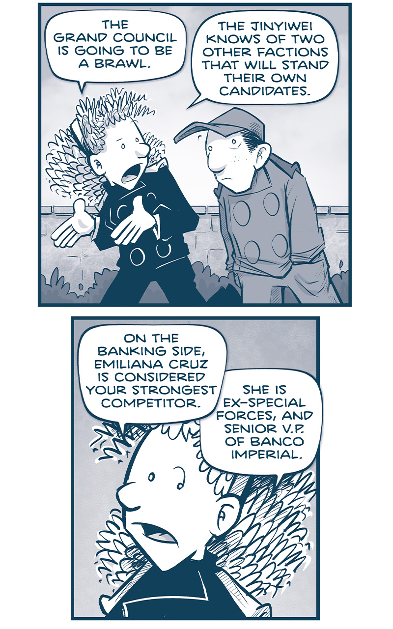 PANEL 1: ORLA and NANDO walk to the Grand Council, a brick wall and bushes behind them. ORLA: The Grand Council is going to be a brawl. The Jinyiwei knows of two other factions that will stand their own candidates. PANEL 2: ORLA continues. ORLA: On the banking side, Emiliana Cruz is considered your strongest competitor. She is ex-special forces, and Senior V.P. of Banco Imperial. PANEL 3: Super close in on ORLA&rsquo;s face as she furrows her brow. ORLA: More importantly, she knows where all the skeletons are buried. She&rsquo;s got dirt on a billion cousins. PANEL 4: ORLA continues, NANDO stops, terrified. ORLA: On the military side, Admiral Cayetano Cruz is the heavy hitter. 44 years in the Armada with a fiercely loyal following. NANDO: LORD. PANEL 5: NANDO turns, freaking out, while Orla keeps thinking. NANDO: How do I compete against any of that? I&rsquo;m 16! ORLA: Well, you&rsquo;ll have one small benefit. Since you&rsquo;re the youngest, YOU&rsquo;LL SPEAK LAST. And you can hammer La Familia with the truth. PANEL 6: Close up on ORLA as she encourages NANDO. ORLA: You can tell them exactly what we&rsquo;re facing&hellip;because YOU&rsquo;VE FACED IT YOURSELF. Many of the cousins serve out Drive Corps in a lazy lunar orbit&hellip;while you&rsquo;ve flown half the galaxy. PANEL 7: ORLA continues, arms out. ORLA: You&rsquo;ve come face-to-face with the Continuum, the Vinn, the Sill, and the Gannath. PANEL 8: ORLA continues while NANDO turns. ORLA: And you&rsquo;ve built friendships with Veetans, Grasskans, Fillipods, Rhinn, the Qen, and more. NANDO: That&rsquo;s all well and good, but what if none of that works??? PANEL 9: ORLA, in the background, holds a glowing vid-pak tablet. NANDO, in the foreground and shadow, looks surprised. ORLA: Then&hellip;we switch to Plan B. &hellip;AND YOU TAKE THIS VID-PAK CALL ONSTAGE. &mdash;&mdash; Want to read the full story? Join us at Patreon.com/drive for the *FULL* Tales of the Drive archives, art giveaways, fun community, and more! DRIVE copyright Dave Kellett. Colors by Beth Reidmiller 