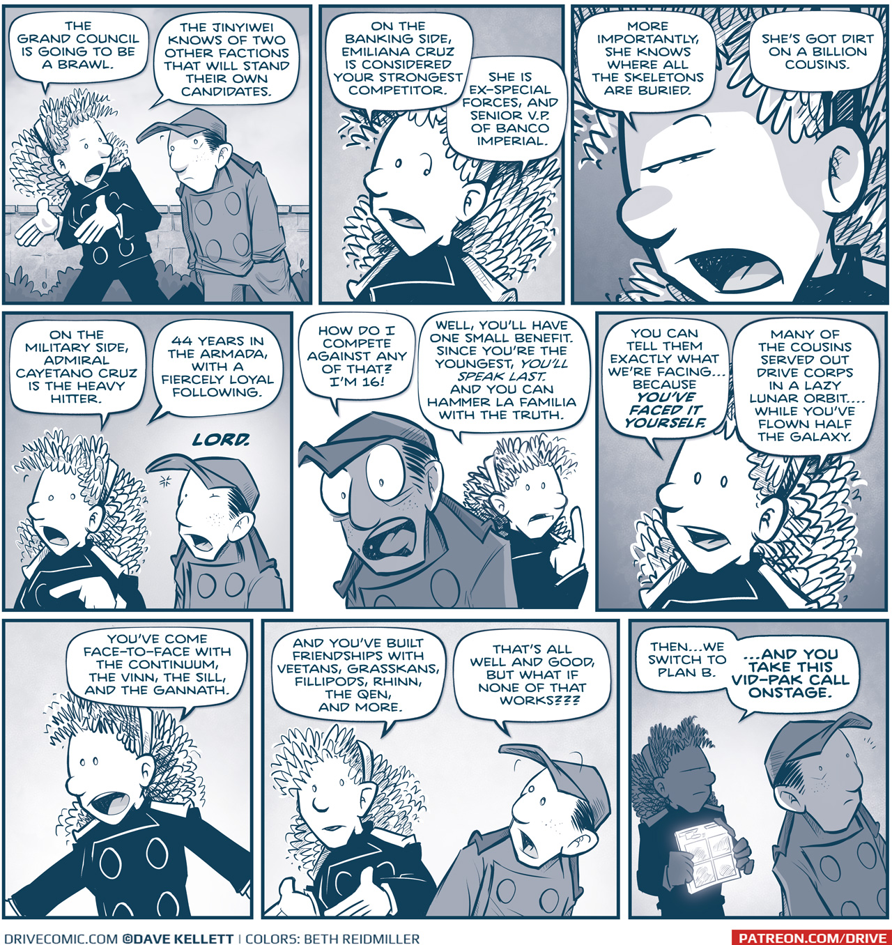 PANEL 1: ORLA and NANDO walk to the Grand Council, a brick wall and bushes behind them. ORLA: The Grand Council is going to be a brawl. The Jinyiwei knows of two other factions that will stand their own candidates. PANEL 2: ORLA continues. ORLA: On the banking side, Emiliana Cruz is considered your strongest competitor. She is ex-special forces, and Senior V.P. of Banco Imperial. PANEL 3: Super close in on ORLA’s face as she furrows her brow. ORLA: More importantly, she knows where all the skeletons are buried. She’s got dirt on a billion cousins. PANEL 4: ORLA continues, NANDO stops, terrified. ORLA: On the military side, Admiral Cayetano Cruz is the heavy hitter. 44 years in the Armada with a fiercely loyal following. NANDO: LORD. PANEL 5: NANDO turns, freaking out, while Orla keeps thinking. NANDO: How do I compete against any of that? I’m 16! ORLA: Well, you’ll have one small benefit. Since you’re the youngest, YOU’LL SPEAK LAST. And you can hammer La Familia with the truth. PANEL 6: Close up on ORLA as she encourages NANDO. ORLA: You can tell them exactly what we’re facing…because YOU’VE FACED IT YOURSELF. Many of the cousins serve out Drive Corps in a lazy lunar orbit…while you’ve flown half the galaxy. PANEL 7: ORLA continues, arms out. ORLA: You’ve come face-to-face with the Continuum, the Vinn, the Sill, and the Gannath. PANEL 8: ORLA continues while NANDO turns. ORLA: And you’ve built friendships with Veetans, Grasskans, Fillipods, Rhinn, the Qen, and more. NANDO: That’s all well and good, but what if none of that works??? PANEL 9: ORLA, in the background, holds a glowing vid-pak tablet. NANDO, in the foreground and shadow, looks surprised. ORLA: Then…we switch to Plan B. …AND YOU TAKE THIS VID-PAK CALL ONSTAGE. —— Want to read the full story? Join us at Patreon.com/drive for the *FULL* Tales of the Drive archives, art giveaways, fun community, and more! DRIVE copyright Dave Kellett. Colors by Beth Reidmiller 