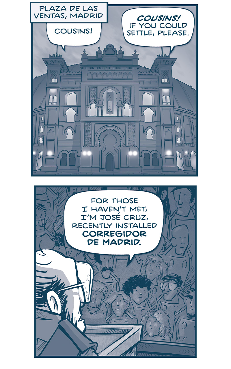 LOCATION: Plaza de las Ventas, Madrid
PANEL 1: An ornate facade of the famous bull fighting arena stands at night, lights glowing from the windows.
From inside: Cousins! COUSINS! If you could settle, please.

PANEL 2: From behind the speakers&rsquo; shoulder at a podium, we see a crowd of Familia.
SPEAKER: For those I haven&rsquo;t met, I&rsquo;m Jos&eacute; Cruz, recently installed CORREGIDOR DE MADRID.

PANEL 3: JOS&Eacute; closes his eyes and holds his hand to his chest as he continues.
JOS&Eacute;: And as Corregidor, I will be presiding over this week&rsquo;s council.

PANEL 4: The panel shows the crowd with the stage with a guard on it.
JOS&Eacute; (off panel): As is custom, all existing treaty negotiations, declarations, and ratifications have been paused, while we await the new Emperor.

PANEL 5: A continuation of the scene, JOS&Eacute; at the podium under two spotlights. Flags with the FAMILIA insignia hang behind him. Light from the spotlights reflect on the front row of Familia.
JOS&Eacute;: All Imperial printing, minting, and Royal works have been halted. &ldquo;Sin Novedad&rdquo; &mdash; nothing new shall be introduced.

PANEL 6: The other side of the stage, guard, and familiar watching JOS&Eacute;.
JOS&Eacute; (off panel): And, under the principle of &ldquo;Familia innocence until proven guilty&rdquo;.. Fourteen cousins awaiting trial have been granted temporary stays during this interregnum, to assemble peaceably, here.

PANEL 7: Close up on JOS&Eacute;, hands on the podium.
JOS&Eacute;: This includes&hellip; the so-called &ldquo;Los Tres Primos&rdquo;&mdash;
Sound effect interrupted: BOOOOOO
PANEL 8: A chorus of BOO! BOO! BOO! BOOOOOO visualizes over the backs of some audience members. In the audience we see LOS TRES PRIMOS - a squat one, clapping; the thin one, smiling; and the large one, looking around entertained.
SQUAT PRIMO: Easy cousins! We have a week ahead of us! Pace your boos!

&mdash;&mdash;
Want to read the full story? Join us at Patreon.com/drive for the *FULL* Tales of the Drive archives, art giveaways, fun community, and more! DRIVE copyright Dave Kellett. Colors by Beth Reidmiller