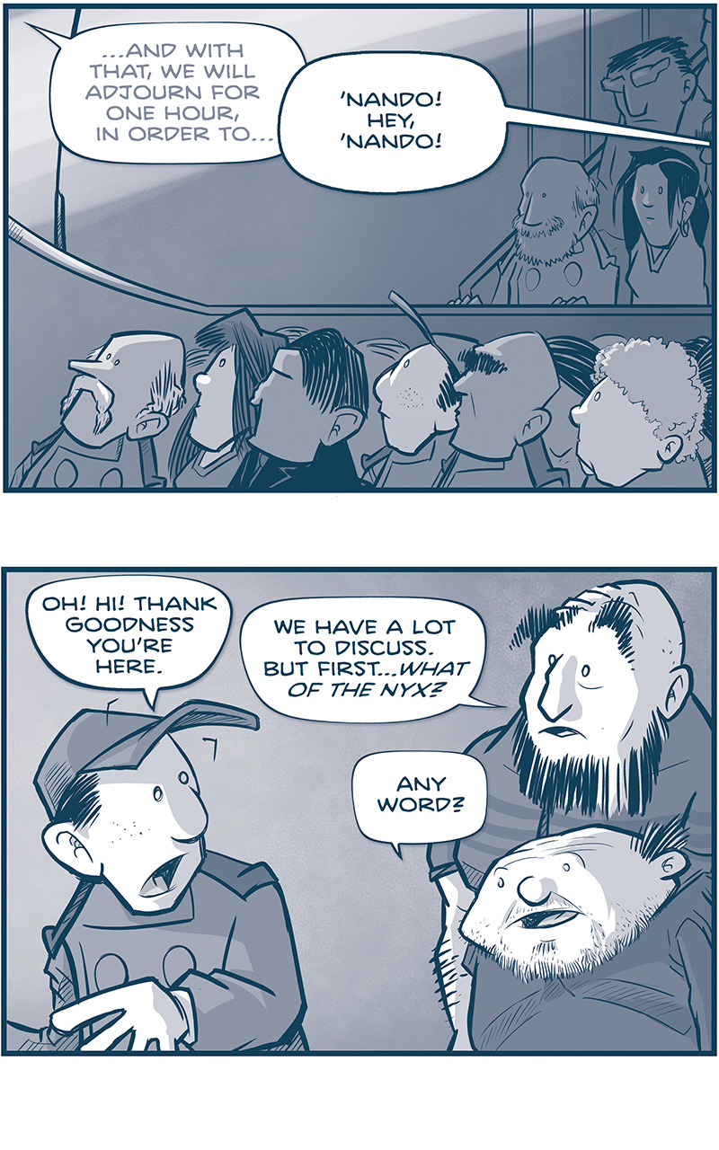 PANEL 1: The Grand Council audience looks up at the stage. We see Nando in the second or third row.
SPEAKER (off panel, in the background): &hellip;And with that, we will adjourn for one hour, in order to&hellip;
TRES PRIMO (off panel): &lsquo;Nando! Hey, &lsquo;Nando!

PANEL 2: NANDO turns around to see the SQUAT PRIMO and TALL PRIMO.
NANDO: Oh! Hi! Thank goodness you&rsquo;re here.
TALL PRIMO: We have a lot to discuss. Bur first&hellip;what of the Nyx?
SQUAT PRIMO: Any word?

PANEL 3: NANDO looks down at SQUAT PRIMO.
NANDO: They&rsquo;re apparently horrified with what happened. Said &ldquo;THESE NYX WILL HAVE SUBMITTED TO THE NEW EMPEROR&rsquo;S JUSTICE.&rdquo; Then surrendered to the Armada.
SQUAT PRIMO: To the Armada??? Who took them into custody?

PANEL 4: NANDO continues to talk to SQUAT PRIMO, as an older bearded gentleman in military regalia appears behind him.
NANDO: An Admiral I&rsquo;ve never met. Admiral&mdash;
SQUAT PRIMO: CAYETANO.

PANEL 5: NANDO continues exuberantly as SQUAT PRIMO points to the man behind him.
NANDO: Yes! &ldquo;Cayetano Cruz.&rdquo; 
SQUAT PRIMO: Um&hellip;allow me to introduce you, &lsquo;Nando.

PANEL 6: CAYETANO CRUZ holds his arm out to shake NANDO&rsquo;s hand. His uniform has stripes on the arm, ropes hanging from his epaulettes, and a sash. He is a fancy military man. Nando meets his handshake.
CAYETANO: Fernando. I served under your father for six years. He was the best of men. I AM AT YOUR SERVICE.

PANEL 7: NANDO responds then CAYETANO pulls the handshake firmly toward him. The shadows intensify.
NANDO: Oh1 But aren&rsquo;t we both up for&hellip;?
CAYETANO: Make no mistake: I AM ALSO AT YOUR THROAT.

&mdash;&mdash;
Want to read the full story? Join us at Patreon.com/drive for the *FULL* Tales of the Drive archives, art giveaways, fun community, and more! DRIVE copyright Dave Kellett. Colors by Beth Reidmiller
