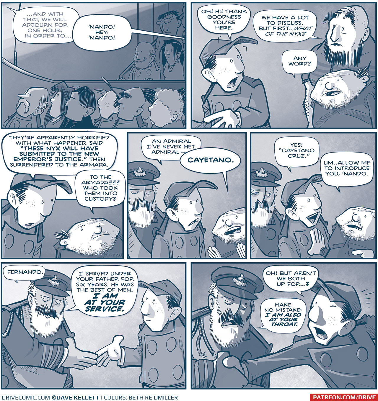 PANEL 1: The Grand Council audience looks up at the stage. We see Nando in the second or third row.
SPEAKER (off panel, in the background): …And with that, we will adjourn for one hour, in order to…
TRES PRIMO (off panel): ‘Nando! Hey, ‘Nando!

PANEL 2: NANDO turns around to see the SQUAT PRIMO and TALL PRIMO.
NANDO: Oh! Hi! Thank goodness you’re here.
TALL PRIMO: We have a lot to discuss. Bur first…what of the Nyx?
SQUAT PRIMO: Any word?

PANEL 3: NANDO looks down at SQUAT PRIMO.
NANDO: They’re apparently horrified with what happened. Said “THESE NYX WILL HAVE SUBMITTED TO THE NEW EMPEROR’S JUSTICE.” Then surrendered to the Armada.
SQUAT PRIMO: To the Armada??? Who took them into custody?

PANEL 4: NANDO continues to talk to SQUAT PRIMO, as an older bearded gentleman in military regalia appears behind him.
NANDO: An Admiral I’ve never met. Admiral—
SQUAT PRIMO: CAYETANO.

PANEL 5: NANDO continues exuberantly as SQUAT PRIMO points to the man behind him.
NANDO: Yes! “Cayetano Cruz.” 
SQUAT PRIMO: Um…allow me to introduce you, ‘Nando.

PANEL 6: CAYETANO CRUZ holds his arm out to shake NANDO’s hand. His uniform has stripes on the arm, ropes hanging from his epaulettes, and a sash. He is a fancy military man. Nando meets his handshake.
CAYETANO: Fernando. I served under your father for six years. He was the best of men. I AM AT YOUR SERVICE.

PANEL 7: NANDO responds then CAYETANO pulls the handshake firmly toward him. The shadows intensify.
NANDO: Oh1 But aren’t we both up for…?
CAYETANO: Make no mistake: I AM ALSO AT YOUR THROAT.

——
Want to read the full story? Join us at Patreon.com/drive for the *FULL* Tales of the Drive archives, art giveaways, fun community, and more! DRIVE copyright Dave Kellett. Colors by Beth Reidmiller
