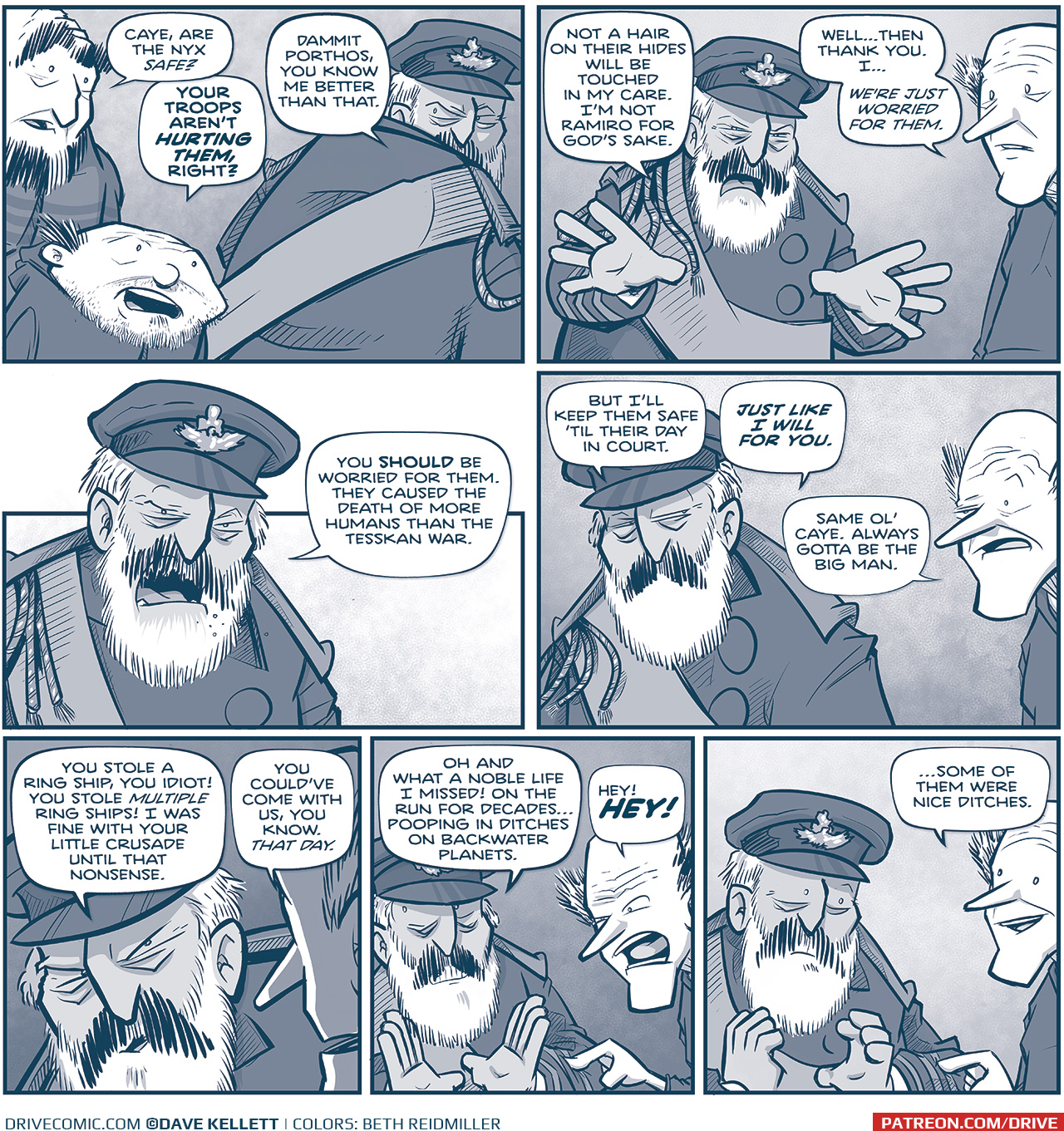 PANEL 1: LARGE PRIMO and SQUAT PRIMO stand behind CAYETANO, who looks at them over his shoulder. LARGE PRIMO: Caye, are the Nyx safe? SQUAT PRIMO (“PORTHOS”): Your troops aren’t HURTING THEM, right? CAYETANO: Dammit Porthos, you know me better than that. PANEL 2: CAYETANO turns to the TALL PRIMO. CAYETANO: Not a hair on their hides will be touched in my care. I’m not Ramiro for God’s sake. TALL PRIMO: Well…then thank you. I… we’re just worried for them. PANEL 3: Close up on CAYETANO. CAYETANO: You SHOULD be worried for them. They caused the death of more humans than the Tesskan war. PANEL 4: CAYETANO glances over at TALL PRIMO. CAYETANO: But I’ll keep them safe ’til their day in court. JUST LIKE I WILL FOR YOU. TALL PRIMO: Same ol’ Caye. Always gotta be the big man. PANEL 5: Intensely close on CAYETANO, as seen from over TALL PRIMO’s shoulder. CAYETANO: You stole a ring ship, you idiot! You stole MULTIPLE ring ships! I as fine with your little crusade until that nonsense. TALL PRIMO: You could’ve come with us, you know. THAT DAY. PANEL 6: CAYETANO holds up with hands during his sarcastic response. TALL PRIMO angrily pokes CAYETANO’s arm. CAYETANO: Oh and what a noble life I missed! On the run for decades…pooping in ditches on backwater planets. TALL PRIMO: Hey! HEY! PANEL 7: CAYETANO stops, as TALL PRIMO makes a joke. TALL PRIMO: …some of them were nice ditches. —— Want to read the full story? Join us at Patreon.com/drive for the *FULL* Tales of the Drive archives, art giveaways, fun community, and more! DRIVE copyright Dave Kellett. Colors by Beth Reidmiller 