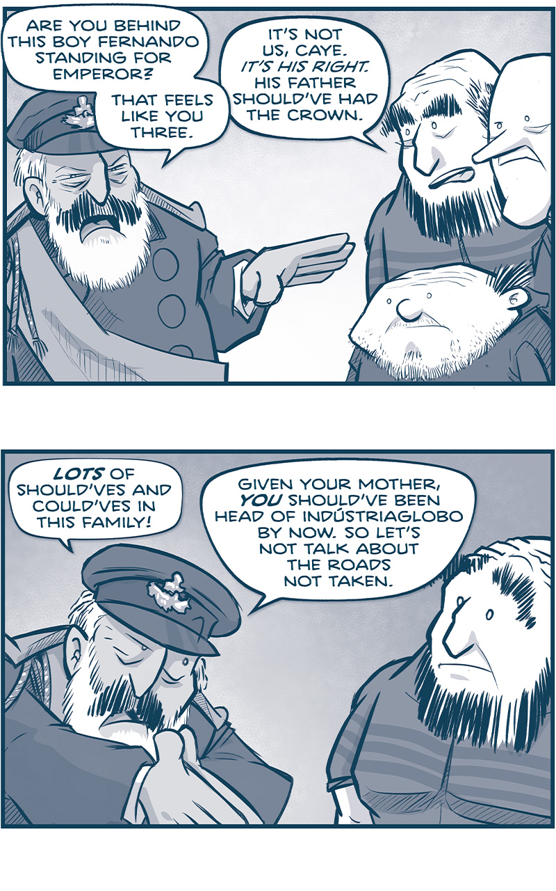 PANEL 1: CAYETANO directs his attention to TRES PRIMOS.
CAYE: Are you behind this boy Fernando standing for Emperor? That feels like you three.
TALL PRIMO: It&rsquo;s not us, Caye. IT&rsquo;S HIS RIGHT. His father should&rsquo;ve had the crown.

PANEL 2: CAYE digs deeper on his point, while TALL PRIMO looks at him, surprised.
CAYE: LOTS of should&rsquo;ves and could&rsquo;ves in this family! Given. your mother, YOU should&rsquo;ve been head of Ind&uacute;striaglobo by now. So let&rsquo;s not talk about the roads not taken.

PANEL 3: The SQUAT PRIMO responds as CAYE responds, exacerbated.
SQUAT PRIMO: You were closer to his dad than we ever were, and still you&mdash; 
CAYE: I DID EVERYTHING I COULD! But this curs&eacute;d family has the knives out every five seconds. I couldn&rsquo;t watch him every minute of the day.

PANEL 4: Intense closeup on CAYE&rsquo;s face.
CAYE: I loved that man! But I&rsquo;ll be dead and buried before I let A CHILD take the throne, when the Vinn and the Continuum and God knows what else is coming for us.

PANEL 5: NANDO looks to his side while CAYE directs his attention to him, pointing at him.
CAYE: I&rsquo;m sorry to you Fernando. (smaller) For a thousand reasons I&rsquo;m sorry.  But there&rsquo;s not a chance in hell I&rsquo;m letting you run this empire.

PANEL 6: NANDO in the background looking a little shell shocked, CAYE dramatically puts his hand against NANDO as he turns and walks away.
CAYE: Let&rsquo;s get these asinine speeches over with. I&rsquo;m taking the damn throne. And then I&rsquo;m dragging us all back from disaster.

&mdash;&mdash;
Want to read the full story? Join us at Patreon.com/drive for the *FULL* Tales of the Drive archives, art giveaways, fun community, and more! DRIVE copyright Dave Kellett. Colors by Beth Reidmiller