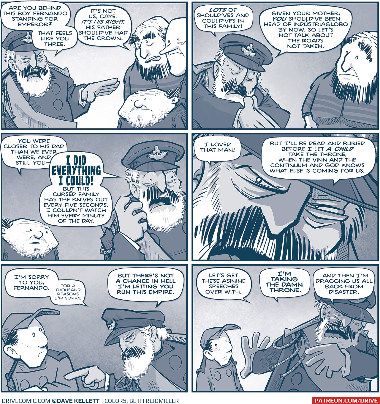 PANEL 1: CAYETANO directs his attention to TRES PRIMOS.
CAYE: Are you behind this boy Fernando standing for Emperor? That feels like you three.
TALL PRIMO: It’s not us, Caye. IT’S HIS RIGHT. His father should’ve had the crown.

PANEL 2: CAYE digs deeper on his point, while TALL PRIMO looks at him, surprised.
CAYE: LOTS of should’ves and could’ves in this family! Given. your mother, YOU should’ve been head of Indústriaglobo by now. So let’s not talk about the roads not taken.

PANEL 3: The SQUAT PRIMO responds as CAYE responds, exacerbated.
SQUAT PRIMO: You were closer to his dad than we ever were, and still you— 
CAYE: I DID EVERYTHING I COULD! But this curséd family has the knives out every five seconds. I couldn’t watch him every minute of the day.

PANEL 4: Intense closeup on CAYE’s face.
CAYE: I loved that man! But I’ll be dead and buried before I let A CHILD take the throne, when the Vinn and the Continuum and God knows what else is coming for us.

PANEL 5: NANDO looks to his side while CAYE directs his attention to him, pointing at him.
CAYE: I’m sorry to you Fernando. (smaller) For a thousand reasons I’m sorry.  But there’s not a chance in hell I’m letting you run this empire.

PANEL 6: NANDO in the background looking a little shell shocked, CAYE dramatically puts his hand against NANDO as he turns and walks away.
CAYE: Let’s get these asinine speeches over with. I’m taking the damn throne. And then I’m dragging us all back from disaster.

——
Want to read the full story? Join us at Patreon.com/drive for the *FULL* Tales of the Drive archives, art giveaways, fun community, and more! DRIVE copyright Dave Kellett. Colors by Beth Reidmiller