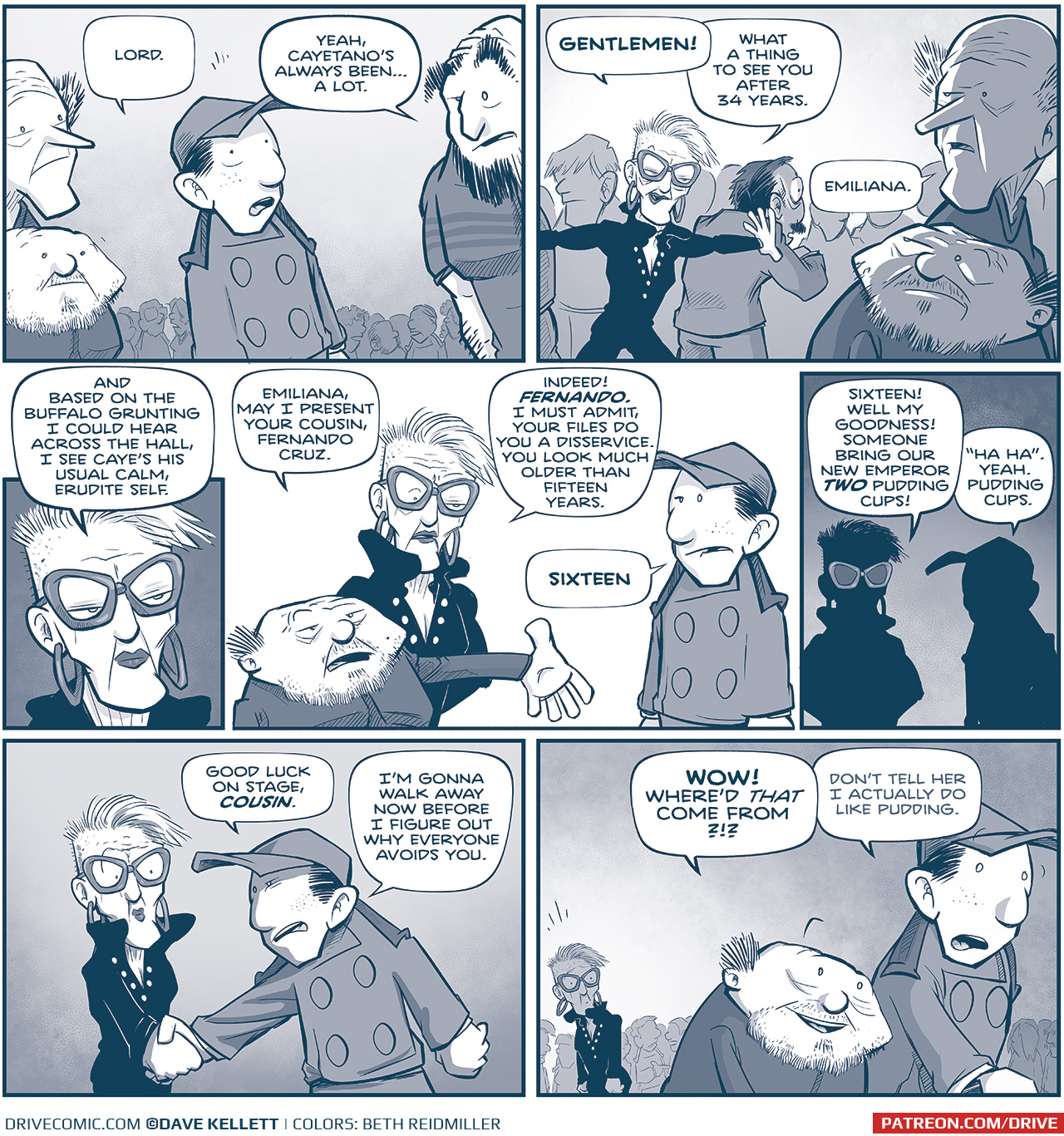 PANEL 1: The TRES PRIMOS (Tall, Squat, and Large) surround NANDO, after CAYETANO has walked away.
NANDO: Lord.
LARGE PRIMO: Yeah, Cayetano’s always been…a lot.

PANEL 2: A woman with short, half-shaved hair bursts from the crowd. She wears a dark uniform buttoned low. She wears distinctive glasses and large hoop earrings, and her lips are a dark lipstick.
EMILIANA: GENTLEMEN! What a thing to see you after 34 years.
TALL PRIMO: Emiliana.

PANEL 3: Close up on EMILIANA.
EMILIANA: And based on the buffalo grunting I could hear across the hall, I see Caye’s his usual calm, erudite self.

PANEL 4: SQUAT PRIMO holds his arm out begrudgingly introducing NANDO to EMILIANA.
SQUAT PRIMO: Emiliana, may I present your cousin, Fernando Cruz.
EMILIANA: Indeed! FERNANDO. I must admit, your files do you a disservice. You look much older than fifteen years.
NANDO: SIXTEEN.

PANEL 5: In silhouette, EMILIANA and NANDO face off.
EMILIANA: Sixteen! Well my goodness! Someone bring our new Emperor TWO pudding cups!
NANDO: “ha ha”. Yeah. Pudding cups.

PANEL 6: EMILIANA and NANDO shake hands, but NANDO glares at her.
NANDO: Good luck on stage, COUSIN. I’m gonna walk away now before I figure out why everyone avoids you.

PANEL 7: In the background EMILIANA looks shocked. SQUAT PRIMO and NANDO walk away, SQUAT PRIMO looks thrilled, NANDO looks nervous.
SQUAT PRIMO: WOW! Where’d that come from?!?
NANDO: Don’t tell her I actually do like pudding.

——
Want to read the full story? Join us at Patreon.com/drive for the *FULL* Tales of the Drive archives, art giveaways, fun community, and more! DRIVE copyright Dave Kellett. Colors by Beth Reidmiller