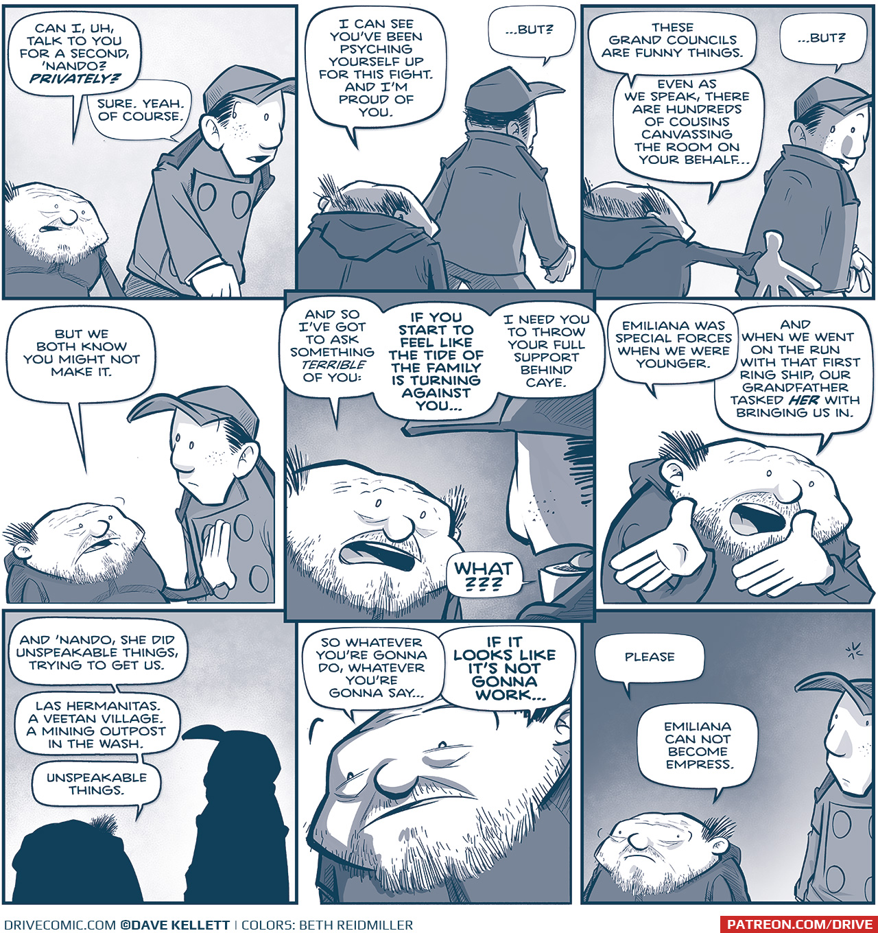 PANEL 1: The SQUAT PRIMO walks up behind NANDO.
PRIMO: Can I, uh, talk to you for a second, ‘Nando? PRIVATELY?
NANDO: Sure. Yeah. Of course.

PANEL 2: From behind we see PRIMO and NANDO walking.
PRIMO: I can see you’vebeen psyching yourself up for this fight. And I’m proud of you.
NANDO: …But?

PANEL 3: PRIMO has stopped walking and NANDO turns to look.
PRIMO: These Grand Councils are funny things. Even as we speak, there are hundreds of cousins canvassing the room on your behalf…
NANDO: …but?

PANEL 4: The PRIMO puts his hand on NANDO’s chest.
PRIMO: But we both know you might not make it.

PANEL 5: Close up on the PRIMO, over NANDO’s shoulder.
PRIMO: And so i’ve got to ask something terrible of you: If you start to feel like the tide of the family is turning against you… I need you to throw your full support behind Caye.
NANDO: WHAT???

PANEL 6: Close up on the PRIMO, using his hands as he explains.
PRIMO: Emiliana was special forces when we were younger. And when we went on the run with that first ring ship, our Grandfather tasked HER with bringing us in.

PANEL 7: The PRIMO and NANDO in silhouette.
PRIMO: And ‘Nando, she did unspeakable things, trying to get us. Las Hermanitas. A Veetan village. A mining outpost in the wash. Unspeakable things.

PANEL 8: Close up on the PRIMO’s face.
PRIMO: So whatever you’re gonna do, whatever you’re gonna say…If it looks like it’s not gonna work…

PANEL 9: The PRIMO turns looking wide-eyed and serious. NANDO takes in the information.
PRIMO: Please. Emiliana can not become Empress.

——
Want to read the full story? Join us at Patreon.com/drive for the *FULL* Tales of the Drive archives, art giveaways, fun community, and more! DRIVE copyright Dave Kellett. Colors by Beth Reidmiller
