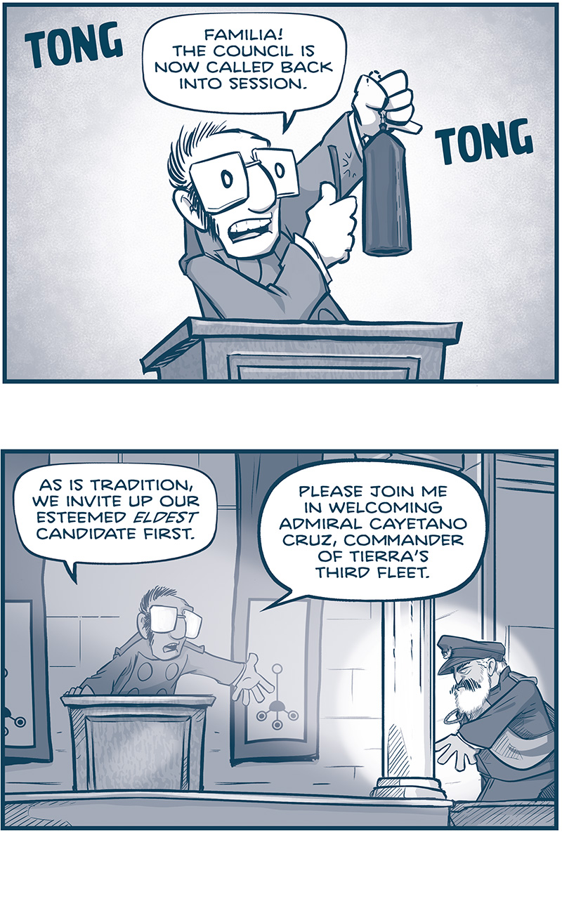 PANEL 1: Cousin JOSE stands at the podium clanging a bell with a &ldquo;TONG TON&rdquo;.
JOSE: Familia! The council is now called back into session.

PANEL 2: A spotlight shines on CAYETANO CRUZ as he climbs the stairs to the stage, JOSE at the podium holding his arm out to him.
JOSE: As is tradition, we invite up our esteemed ELDEST candidate first. Please join me in welcoming admiral Cayetano Cruz, Commander of Tierra&rsquo;s third fleet.

PANEL 3: From behind CAYETANO&rsquo;s shoulder while he stands at the podium. The crowd politely claps.
CAYETANO: Cousins, I&rsquo;ll be brief.

PANEL 4: Close up on CAYETANO as he continues.
CAYETANO: You know me. You know my service to the Empire. And you know I ain&rsquo;t one for speechifying.

PANEL 5: Intense close up on CAYETANO.
CAYETANO: I love this family, and I&rsquo;m PROUD of what we&rsquo;ve done to bring humanity to the stars. But every grand council, we find ourselves asking the same question:

PANEL 6: He holds his arms out at the podium as he makes his point.
CAYETANO: &ldquo;We don&rsquo;t have ONE genius among us with a moral compass and a steel spine?&rdquo; &ldquo;Out of 15,000 Familia members, THESE THREE are the best we can do?&rdquo;

PANEL 7: Closer in as he looks skeptical.
CAYETANO: So listen. I&rsquo;m not even gonna waste my breath on the boy. He&rsquo;s sixteen for God&rsquo;s sake.

PANEL 8: Closer in as he leans in.
CAYETANO: And me? I&rsquo;m flawed as hell. But I&rsquo;ll work like hell. And i&rsquo;ll fight like hell.

PANEL 9: Intense closeup as he yells, shadows dramatic.
CAYETANO: And Emiliana? Cousins, THAT&rsquo;S WHERE I DRAW THE LINE. We might as well give up if we make her Empress. Because she&rsquo;s already given up on us.

PANEL 10: CAYETANO in silhouette and he points to the audience.
CAYETANO: 48 Million pesetas embezzled from Banco Imperial. Two cousins killed by her security detail &mdash; just in the last year. And worst of all full plans for a Cruz drive in her personal files. WHAT IN GOD&rsquo;S NAME WOULD A COUSIN NEED THE FULL PLANS FOR? And yes: Everything I just said is backed up by data.

PANEL 11: He continues his point at the podium.
CAYETANO: The moment I walk off stage, I&rsquo;m sending you two terabytes of it. Vote how you will.

PANEL 12: He pauses, not sure what else to say. (no text)

PANEL 13: He walks off stage, throwing his hand dismissively. (no text)

&mdash;&mdash;
Want to read the full story? Join us at Patreon.com/drive for the *FULL* Tales of the Drive archives, art giveaways, fun community, and more! DRIVE copyright Dave Kellett. Colors by Beth Reidmiller