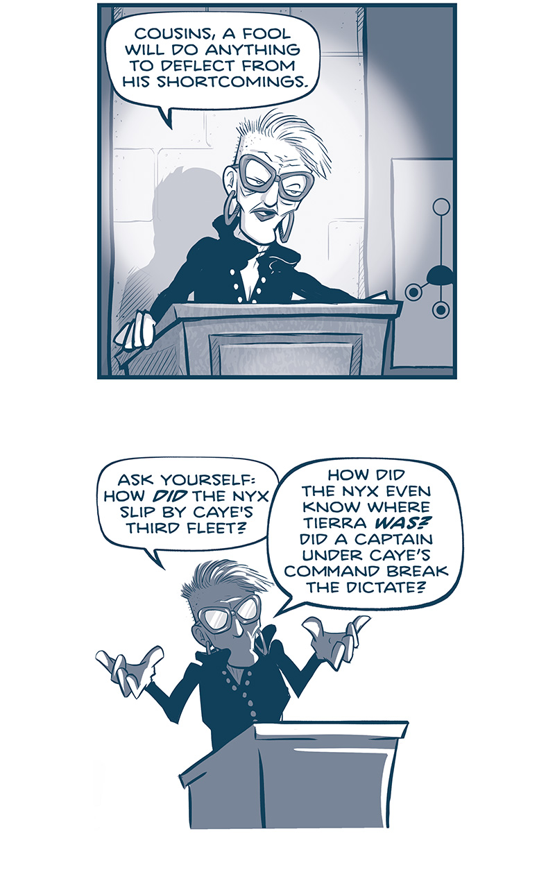 PANEL 1: EMILIANA stands at the podium, lit by a spotlight.
EMILIANA: Cousins, a fool will do anything to deflect from his shortcomings.

PANEL 2: Silhouette of EMILIANA as she continues.
EMILIANA: Ask yourself: how DID the Nyx slip by Caye’s third fleet? How did the Nyx even know where Tierra WAS? Did a captain under Caye’s command break the dictate?

PANEL 3: Close in on EMILIANA as she waves her hand.
EMILIANA: Cayetano talks a big game TO DISTRACT YOU from a lifetime of failure.

PANEL 4: Extreme close up on EMILIANA.
EMILIANA: Are we going to forget how he bungled the battle of parlay, until OTHERS saved the day? Are we going to forget how he neglected fleet expansion, until Ramiro forced the issue?

PANEL 5: From behind EMILIANA at the podium, a view of the audience, CAYETANO stands up and points at her as he bursts out loud.
EMILIANA: Are we going to forget that HIS WIFE was born and raised on Las Hermanitas…?
CAYETANO: YOU GET CARMEN’S NAME OUT OF YOUR MOUTH!

PANEL 6: Close up on EMILIANA as she holds a glass tablet.
EMILIANA: …AND HAS BEEN FEEDING FLEET INTELLIGENCE TO THE REBELS?

PANEL 7: EMILIANA at the podium, lit up with a spotlight, holds up the glowing glass tablet.
EMILIANA: You’re not the only one with data, Caye.

——
Want to read the full story? Join us at Patreon.com/drive for the *FULL* Tales of the Drive archives, art giveaways, fun community, and more! DRIVE copyright Dave Kellett. Colors by Beth Reidmiller
