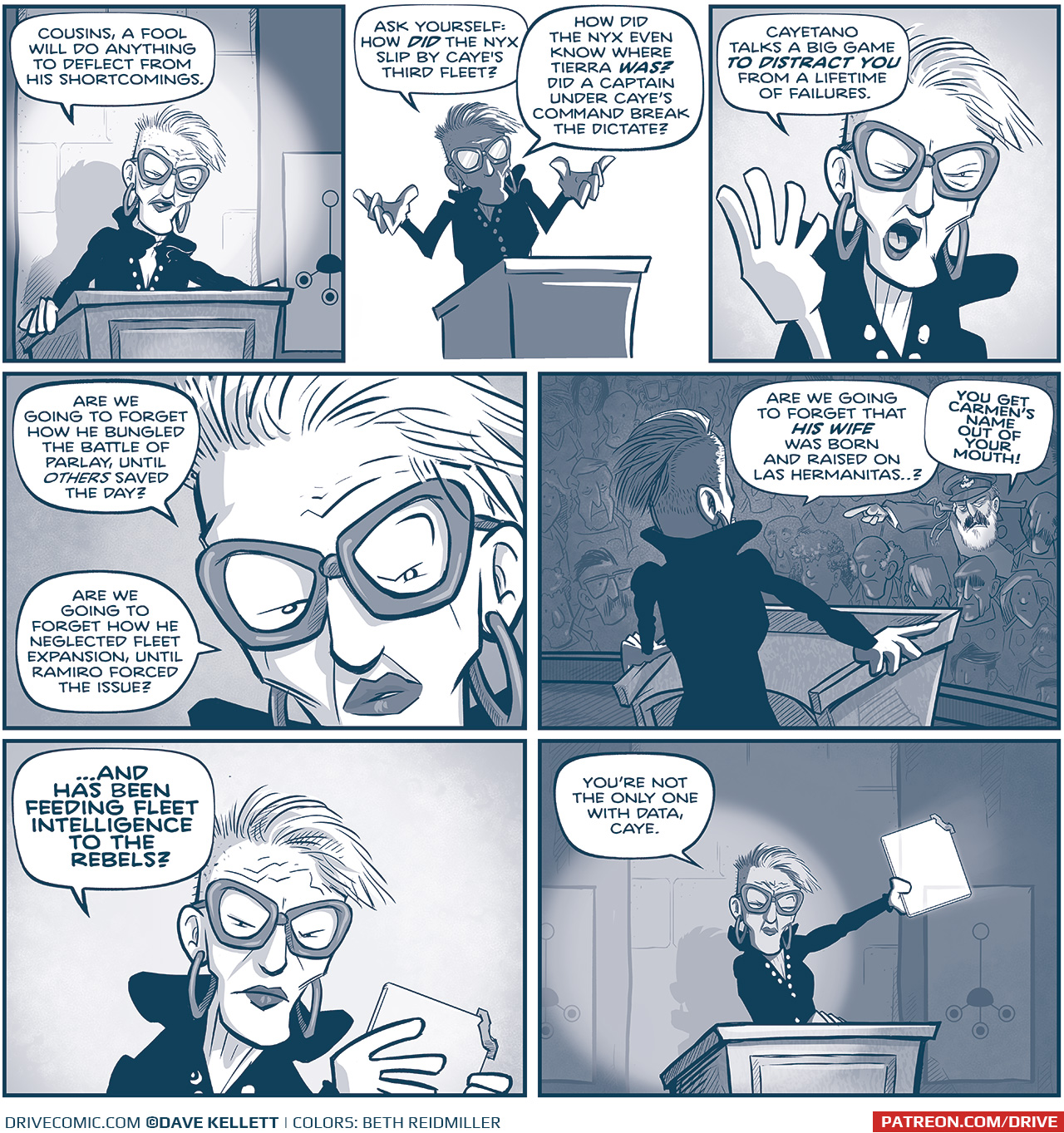 PANEL 1: EMILIANA stands at the podium, lit by a spotlight.
EMILIANA: Cousins, a fool will do anything to deflect from his shortcomings.

PANEL 2: Silhouette of EMILIANA as she continues.
EMILIANA: Ask yourself: how DID the Nyx slip by Caye’s third fleet? How did the Nyx even know where Tierra WAS? Did a captain under Caye’s command break the dictate?

PANEL 3: Close in on EMILIANA as she waves her hand.
EMILIANA: Cayetano talks a big game TO DISTRACT YOU from a lifetime of failure.

PANEL 4: Extreme close up on EMILIANA.
EMILIANA: Are we going to forget how he bungled the battle of parlay, until OTHERS saved the day? Are we going to forget how he neglected fleet expansion, until Ramiro forced the issue?

PANEL 5: From behind EMILIANA at the podium, a view of the audience, CAYETANO stands up and points at her as he bursts out loud.
EMILIANA: Are we going to forget that HIS WIFE was born and raised on Las Hermanitas…?
CAYETANO: YOU GET CARMEN’S NAME OUT OF YOUR MOUTH!

PANEL 6: Close up on EMILIANA as she holds a glass tablet.
EMILIANA: …AND HAS BEEN FEEDING FLEET INTELLIGENCE TO THE REBELS?

PANEL 7: EMILIANA at the podium, lit up with a spotlight, holds up the glowing glass tablet.
EMILIANA: You’re not the only one with data, Caye.

——
Want to read the full story? Join us at Patreon.com/drive for the *FULL* Tales of the Drive archives, art giveaways, fun community, and more! DRIVE copyright Dave Kellett. Colors by Beth Reidmiller
